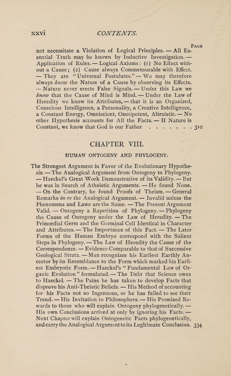 Page not necessitate a Violation of Logical Principles. — All Es¬ sential Truth may be known by Inductive Investigation. — Application of Rules. — Logical Axioms : (i) No Effect with¬ out a Cause; (2) Cause always Commensurable with Effect. — They are “Universal Postulates.”—We may therefore always know the Nature of a Cause by observing its Effects. — Nature never erects False Signals. — Under this Lawr we know that the Cause of Mind is Mind. — Under the Law of Heredity we know its Attributes, — that it is an Organized, Conscious Intelligence, a Personality, a Creative Intelligence, a Constant Energy, Omniscient, Omnipotent, Altruistic.— No other Hypothesis accounts for All the Facts. — If Nature is Constant, we know that God is our Father . . , . . . .310 CHAPTER VIII. HUMAN ONTOGENY AND PHYLOGENY. The Strongest Argument in Favor of the Evolutionary Hypothe¬ sis.— The Analogical Argument from Ontogeny to Phylogeny. — Haeckel’s Great Work Demonstrative of its Validity. — But he was in Search of Atheistic Arguments. —He found None. — On the Contrary, he found Proofs of Theism. — General Remarks in re the Analogical Argument. —■ Invalid unless the Phenomena and Laws are the Same. — The Present Argument Valid. — Ontogeny a Repetition of Phylogeny. — Phylogeny the Cause of Ontogeny under the Law of Heredity. — The Primordial Germ and the Germinal Cell Identical in Character and Attributes. — The Importance of this Fact. — The Later Forms of the Human Embryo correspond with the Salient Steps in Phylogeny. — The Law of Heredity the Cause of the Correspondence. — Evidence Comparable to that of Successive Geological Strata. — Man recognizes his Earliest Earthly An¬ cestor by its Resemblance to the Form which marked his Earli¬ est Embryotic Form. — Haeckel’s “ Fundamental Law of Or¬ ganic Evolution ” formulated. — The Debt that Science owes to Haeckel. — The Pains he has taken to develop Facts that disprove his Anti-Theistic Beliefs. — His Method of accounting for his Facts not so Ingenuous, or he has failed to see their Trend. — His Invitation to Philosophers.— His Promised Re¬ wards to those who will explain Ontogeny phylogenetically. — His own Conclusions arrived at only by ignoring his Facts. — Next Chapter will explain Ontogenetic Facts phylogenetically, and carry the Analogical Argument to its Legitimate Conclusion. 334