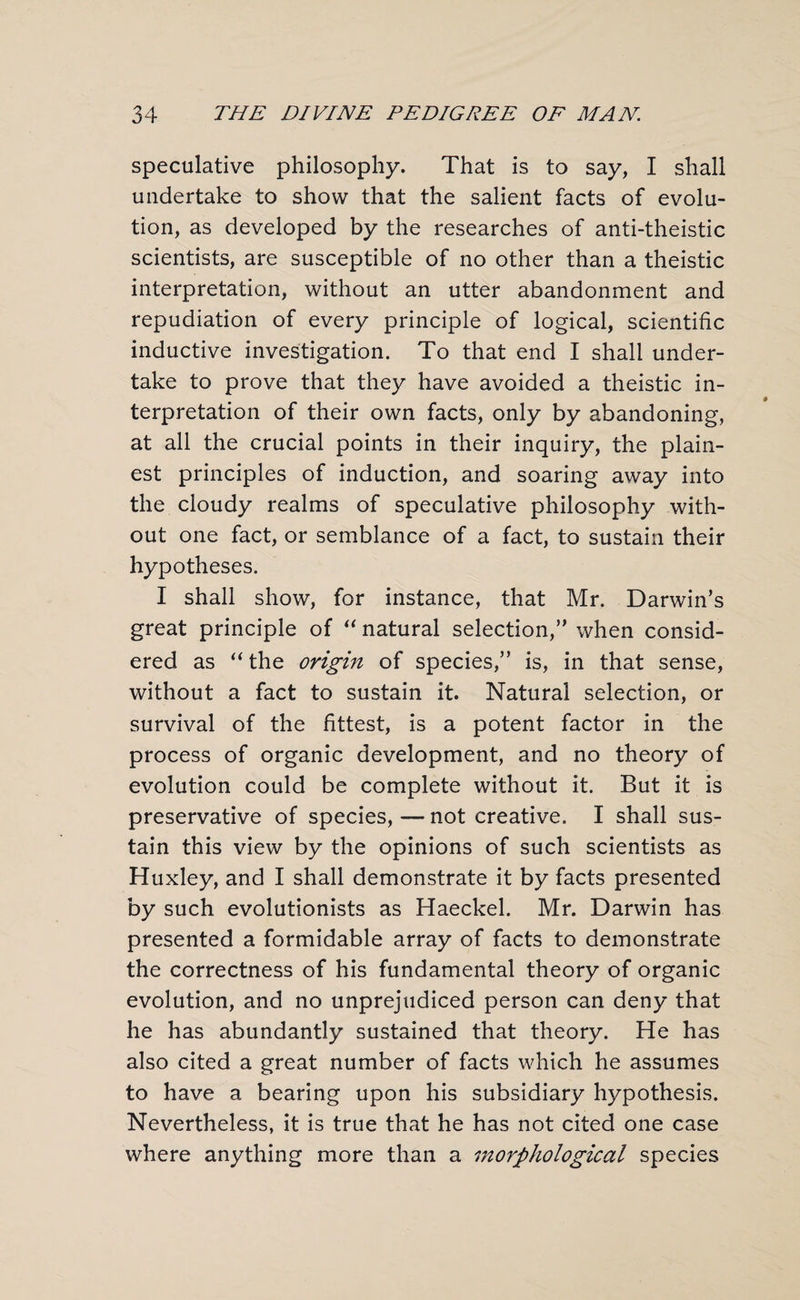 speculative philosophy. That is to say, I shall undertake to show that the salient facts of evolu¬ tion, as developed by the researches of anti-theistic scientists, are susceptible of no other than a theistic interpretation, without an utter abandonment and repudiation of every principle of logical, scientific inductive investigation. To that end I shall under¬ take to prove that they have avoided a theistic in¬ terpretation of their own facts, only by abandoning, at all the crucial points in their inquiry, the plain¬ est principles of induction, and soaring away into the cloudy realms of speculative philosophy with¬ out one fact, or semblance of a fact, to sustain their hypotheses. I shall show, for instance, that Mr. Darwin’s great principle of “ natural selection,” when consid¬ ered as “the origin of species,” is, in that sense, without a fact to sustain it. Natural selection, or survival of the fittest, is a potent factor in the process of organic development, and no theory of evolution could be complete without it. But it is preservative of species, — not creative. I shall sus¬ tain this view by the opinions of such scientists as Huxley, and I shall demonstrate it by facts presented by such evolutionists as Haeckel. Mr. Darwin has presented a formidable array of facts to demonstrate the correctness of his fundamental theory of organic evolution, and no unprejudiced person can deny that he has abundantly sustained that theory. He has also cited a great number of facts which he assumes to have a bearing upon his subsidiary hypothesis. Nevertheless, it is true that he has not cited one case where anything more than a morphological species