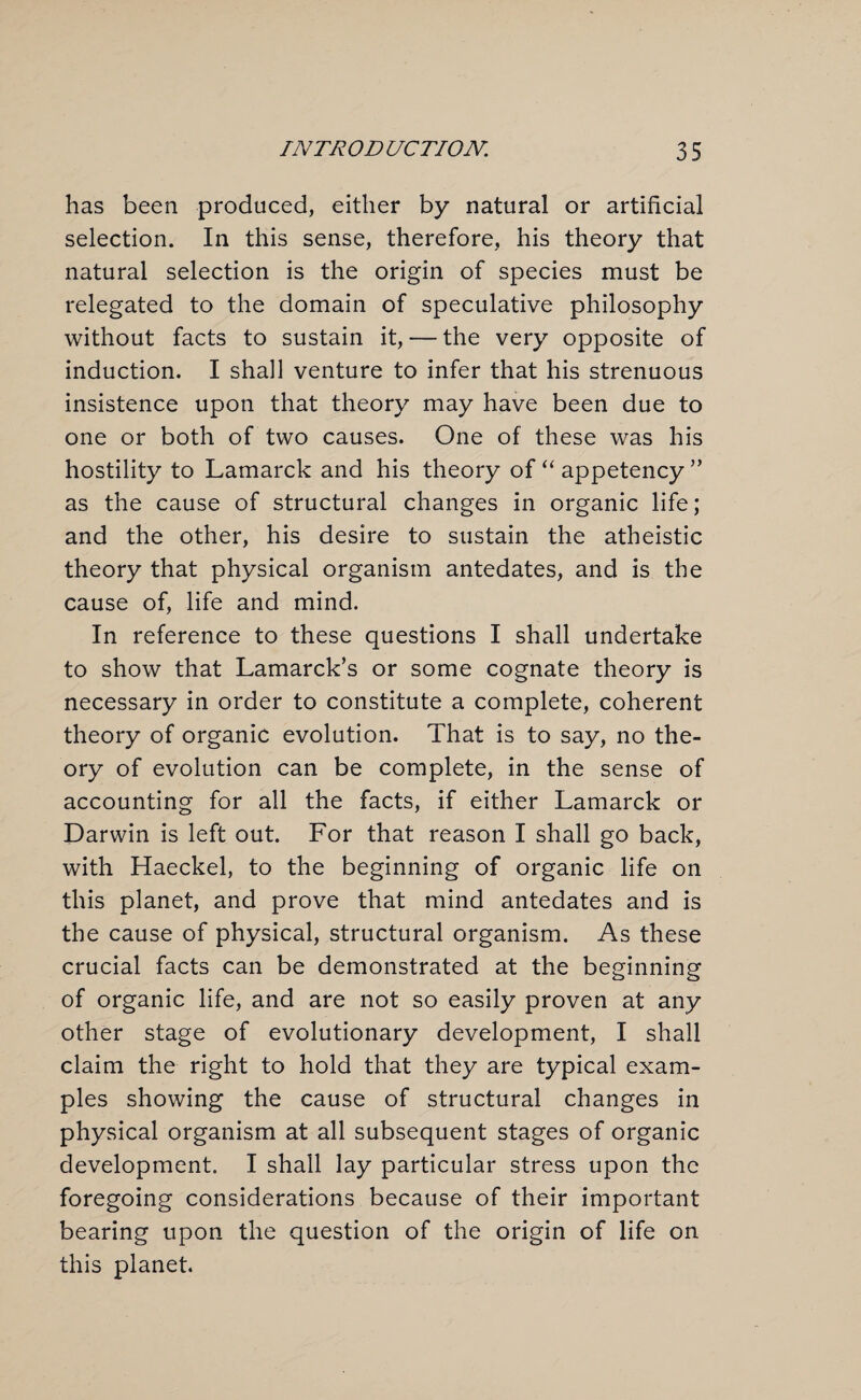 has been produced, either by natural or artificial selection. In this sense, therefore, his theory that natural selection is the origin of species must be relegated to the domain of speculative philosophy without facts to sustain it, — the very opposite of induction. I shall venture to infer that his strenuous insistence upon that theory may have been due to one or both of two causes. One of these was his hostility to Lamarck and his theory of “ appetency ” as the cause of structural changes in organic life; and the other, his desire to sustain the atheistic theory that physical organism antedates, and is the cause of, life and mind. In reference to these questions I shall undertake to show that Lamarck’s or some cognate theory is necessary in order to constitute a complete, coherent theory of organic evolution. That is to say, no the¬ ory of evolution can be complete, in the sense of accounting for all the facts, if either Lamarck or Darwin is left out. For that reason I shall go back, with Haeckel, to the beginning of organic life on this planet, and prove that mind antedates and is the cause of physical, structural organism. As these crucial facts can be demonstrated at the beginning of organic life, and are not so easily proven at any other stage of evolutionary development, I shall claim the right to hold that they are typical exam¬ ples showing the cause of structural changes in physical organism at all subsequent stages of organic development. I shall lay particular stress upon the foregoing considerations because of their important bearing upon the question of the origin of life on this planet.