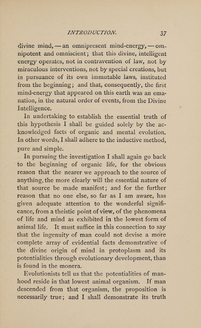 divine mind, — an omnipresent mind-energy, — om¬ nipotent and omniscient; that this divine, intelligent energy operates, not in contravention of law, not by miraculous interventions, not by special creations, but in pursuance of its own immutable laws, instituted from the beginning; and that, consequently, the first mind-energy that appeared on this earth was an ema¬ nation, in the natural order of events, from the Divine Intelligence. In undertaking to establish the essential truth of this hypothesis I shall be guided solely by the ac¬ knowledged facts of organic and mental evolution. In other words, I shall adhere to the inductive method, pure and simple. In pursuing the investigation I shall again go back to the beginning of organic life, for the obvious reason that the nearer we approach to the source of anything, the more clearly will the essential nature of that source be made manifest; and for the further reason that no one else, so far as I am aware, has given adequate attention to the wonderful signifi¬ cance, from a theistic point of view, of the phenomena of life and mind as exhibited in the lowest form of animal life. It must suffice in this connection to say that the ingenuity of man could not devise a more complete array of evidential facts demonstrative of the divine origin of mind in protoplasm and its potentialities through evolutionary development, than is found in the monera. Evolutionists tell us that the potentialities of man¬ hood reside in that lowest animal organism. If man descended from that organism, the proposition is necessarily true; and I shall demonstrate its truth