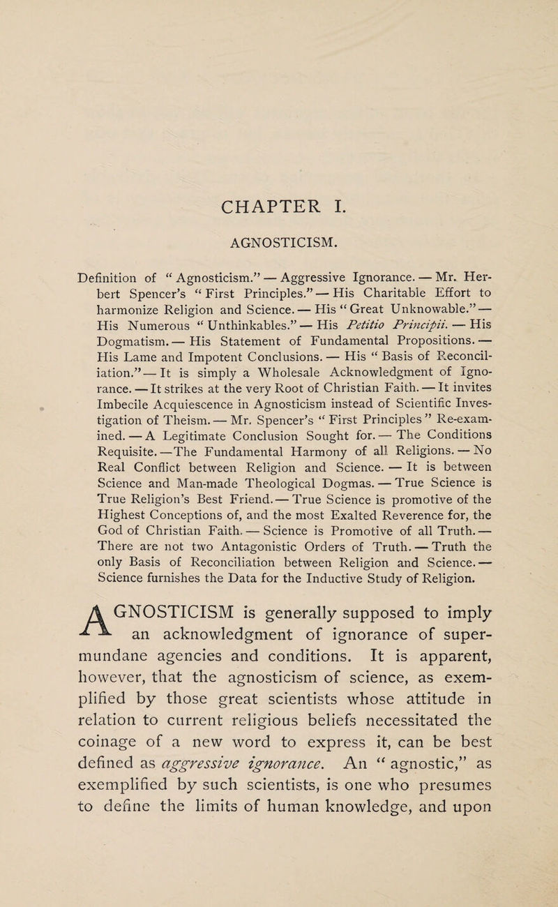 CHAPTER I. AGNOSTICISM. Definition of “ Agnosticism.” — Aggressive Ignorance. — Mr. Her¬ bert Spencer’s “First Principles.”—His Charitable Effort to harmonize Religion and Science. — His “Great Unknowable/’ — His Numerous “ Unthinkables.”—His Petitio Principii. — His Dogmatism.— His Statement of Fundamental Propositions.-— Plis Lame and Impotent Conclusions. — His “ Basis of P.econcil- iation.”—It is simply a Wholesale Acknowledgment of Igno¬ rance. — It strikes at the very Root of Christian Faith. — It invites Imbecile Acquiescence in Agnosticism instead of Scientific Inves¬ tigation of Theism. — Mr. Spencer’s “ First Principles ” Re-exam¬ ined.— A Legitimate Conclusion Sought for.— The Conditions Requisite.—The Fundamental Harmony of all Religions. — No Real Conflict between Religion and Science. — It is between Science and Man-made Theological Dogmas. — True Science is True Religion’s Best Friend.— True Science is promotive of the Highest Conceptions of, and the most Exalted Reverence for, the God of Christian Faith. — Science is Promotive of all Truth.— There are not two Antagonistic Orders of Truth. — Truth the only Basis of Reconciliation between Religion and Science.— Science furnishes the Data for the Inductive Study of Religion. A GNOSTICISM is generally supposed to imply an acknowledgment of ignorance of super¬ mundane agencies and conditions. It is apparent, however, that the agnosticism of science, as exem¬ plified by those great scientists whose attitude in relation to current religious beliefs necessitated the coinage of a new word to express it, can be best defined as aggressive ignorance. An “ agnostic,” as exemplified by such scientists, is one who presumes to define the limits of human knowledge, and upon