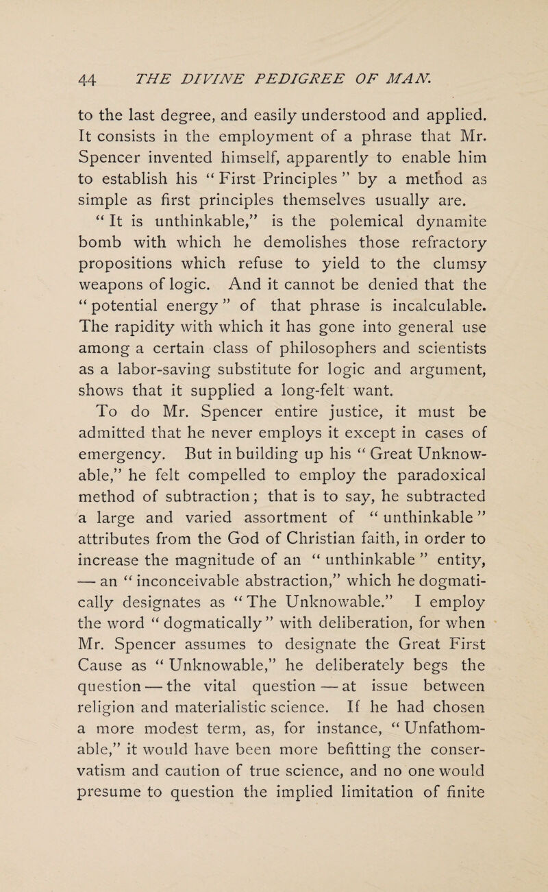 to the last degree, and easily understood and applied. It consists in the employment of a phrase that Mr. Spencer invented himself, apparently to enable him to establish his “ First Principles ” by a method as simple as first principles themselves usually are. “ It is unthinkable,” is the polemical dynamite bomb with which he demolishes those refractory propositions which refuse to yield to the clumsy weapons of logic. And it cannot be denied that the “ potential energy ” of that phrase is incalculable. The rapidity with which it has gone into general use among a certain class of philosophers and scientists as a labor-saving substitute for logic and argument, shows that it supplied a long-felt want. To do Mr. Spencer entire justice, it must be admitted that he never employs it except in cases of emergency. But in building up his “ Great Unknow¬ able,” he felt compelled to employ the paradoxical method of subtraction; that is to say, he subtracted a large and varied assortment of “ unthinkable ” attributes from the God of Christian faith, in order to increase the magnitude of an “ unthinkable ” entity, — an “ inconceivable abstraction,” which he dogmati¬ cally designates as “The Unknowable.” I employ the word “ dogmatically ” with deliberation, for when Mr. Spencer assumes to designate the Great First Cause as “ Unknowable,” he deliberately begs the question — the vital question—at issue between religion and materialistic science. If he had chosen a more modest term, as, for instance, “ Unfathom¬ able,” it would have been more befitting the conser¬ vatism and caution of true science, and no one would presume to question the implied limitation of finite