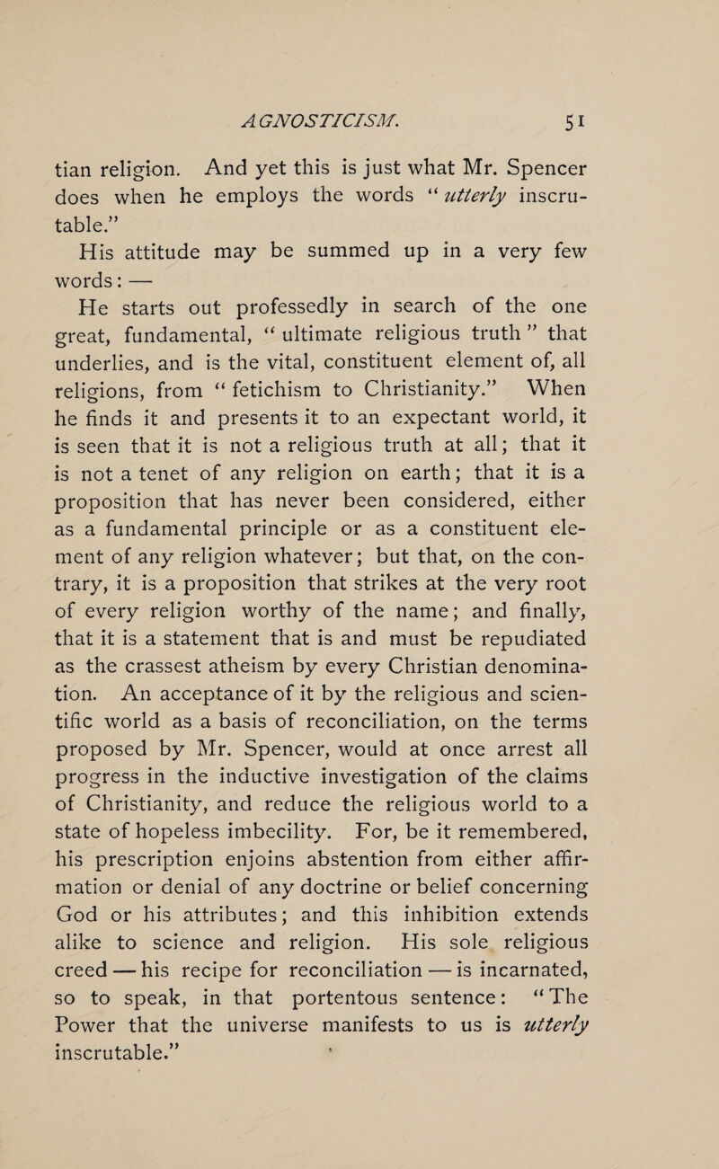 tian religion. And yet this is just what Mr. Spencer does when he employs the words “ utterly inscru¬ table.” His attitude may be summed up in a very few words: — He starts out professedly in search of the one great, fundamental, “ ultimate religious truth ” that underlies, and is the vital, constituent element of, all religions, from “ fetichism to Christianity.” When he finds it and presents it to an expectant world, it is seen that it is not a religious truth at all; that it is not a tenet of any religion on earth; that it is a proposition that has never been considered, either as a fundamental principle or as a constituent ele¬ ment of any religion whatever; but that, on the con¬ trary, it is a proposition that strikes at the very root of every religion worthy of the name; and finally, that it is a statement that is and must be repudiated as the crassest atheism by every Christian denomina¬ tion. An acceptance of it by the religious and scien¬ tific world as a basis of reconciliation, on the terms proposed by Mr. Spencer, would at once arrest all progress in the inductive investigation of the claims of Christianity, and reduce the religious world to a state of hopeless imbecility. For, be it remembered, his prescription enjoins abstention from either affir¬ mation or denial of any doctrine or belief concerning God or his attributes; and this inhibition extends alike to science and religion. His sole religious creed—-his recipe for reconciliation — is incarnated, so to speak, in that portentous sentence: “The Power that the universe manifests to us is utterly inscrutable.”