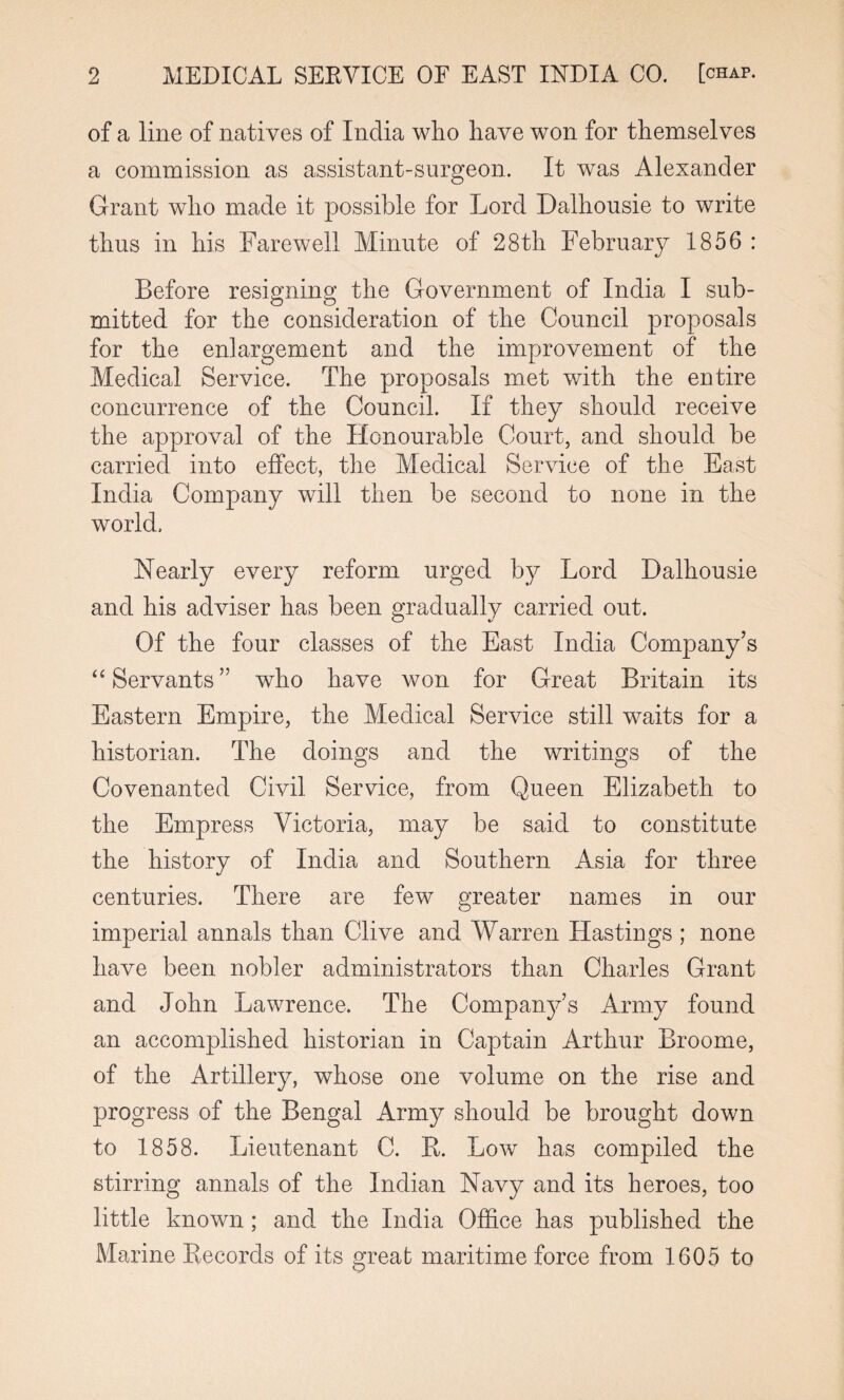 of a line of natives of India who have won for themselves a commission as assistant-surgeon. It was Alexander Grant who made it possible for Lord Dalhousie to write thus in his Farewell Minute of 28th February 1856 : Before resigning the Government of India I sub¬ mitted for the consideration of the Council proposals for the enlargement and the improvement of the Medical Service. The proposals met with the entire concurrence of the Council. If they should receive the approval of the Honourable Court, and should be carried into effect, the Medical Service of the East India Company will then be second to none in the world. Nearly every reform urged by Lord Dalhousie and his adviser has been gradually carried out. Of the four classes of the East India Company’s “ Servants” who have won for Great Britain its Eastern Empire, the Medical Service still waits for a historian. The doings and the writings of the Covenanted Civil Service, from Queen Elizabeth to the Empress Victoria, may be said to constitute the history of India and Southern Asia for three centuries. There are few greater names in our imperial annals than Clive and Warren Hastings ; none have been nobler administrators than Charles Grant and John Lawrence. The Company’s Army found an accomplished historian in Captain Arthur Broome, of the Artillery, whose one volume on the rise and progress of the Bengal Army should be brought down to 1858. Lieutenant C. R. Low has compiled the stirring annals of the Indian Navy and its heroes, too little known ; and the India Office has published the Marine Records of its great maritime force from 1605 to