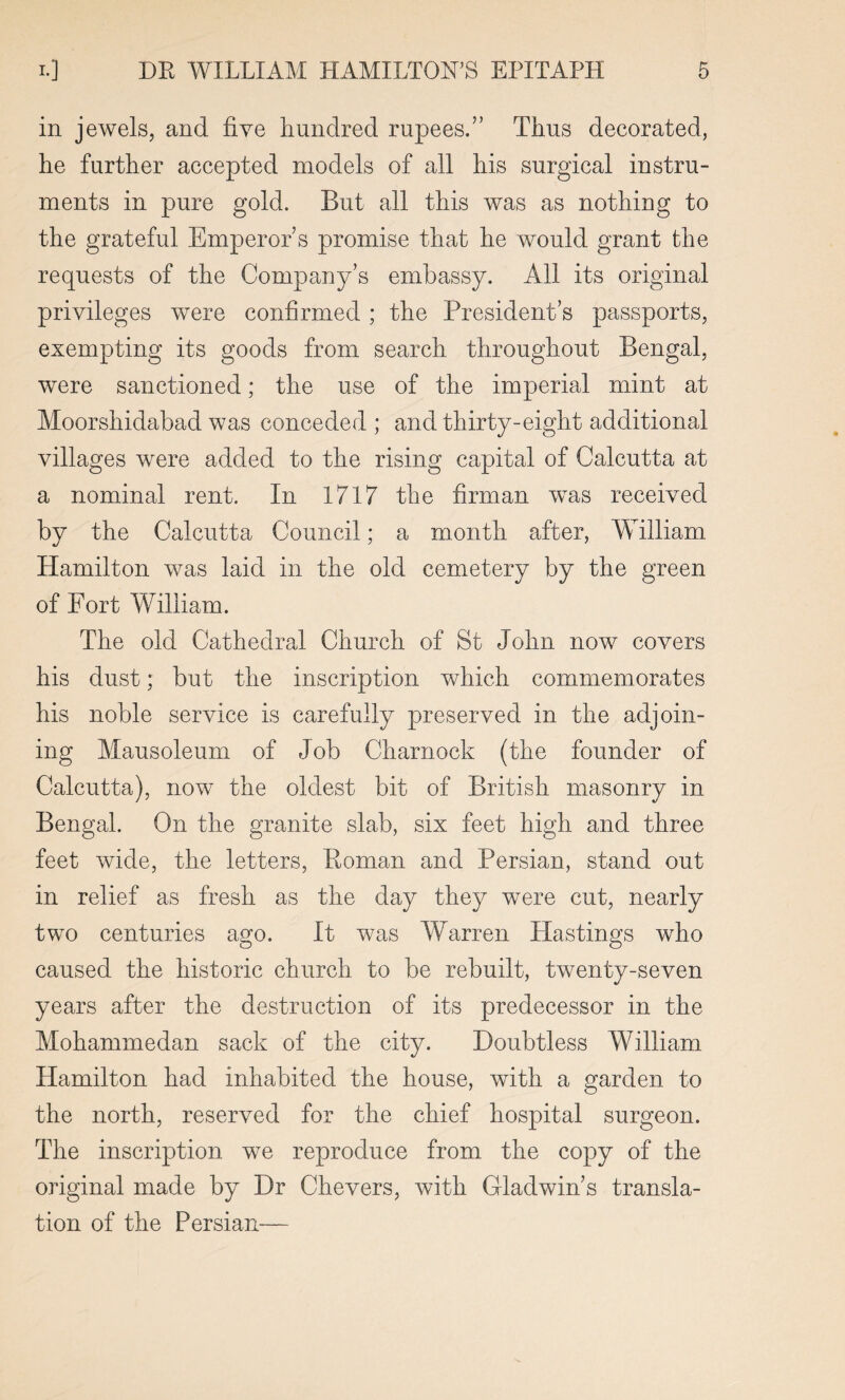 in jewels, and five hundred rupees.” Thus decorated, he further accepted models of all his surgical instru¬ ments in pure gold. But all this was as nothing to the grateful Emperor s promise that he would grant the requests of the Company’s embassy. All its original privileges were confirmed ; the President’s passports, exempting its goods from search throughout Bengal, were sanctioned; the use of the imperial mint at Moorshidabad was conceded ; and thirty-eight additional villages were added to the rising capital of Calcutta at a nominal rent. In 1717 the firman wTas received by the Calcutta Council; a month after, William Hamilton was laid in the old cemetery by the green of Fort William. The old Cathedral Church of St John now covers his dust; but the inscription which commemorates his noble service is carefully preserved in the adjoin¬ ing Mausoleum of Job Charnock (the founder of Calcutta), now the oldest bit of British masonry in Bengal. On the granite slab, six feet high and three feet wide, the letters, Roman and Persian, stand out in relief as fresh as the day they were cut, nearly two centuries ago. It was Warren Hastings who caused the historic church to be rebuilt, twenty-seven years after the destruction of its predecessor in the Mohammedan sack of the city. Doubtless William Hamilton had inhabited the house, with a garden to the north, reserved for the chief hospital surgeon. The inscription we reproduce from the copy of the original made by Dr Che vers, with Gladwin’s transla¬ tion of the Persian—