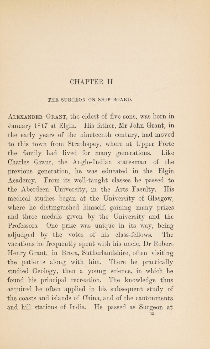 CHAPTER II THE SURGEON ON SHIP BOARD. Alexander Grant, the eldest of five sons, was born in January 1817 at Elgin. His father, Mr John Grant, in the early years of the nineteenth century, had moved to this town from Strathspey, where at Upper Porte the family had lived for many generations. Like Charles Grant, the Anglo-Indian statesman of the previous generation, he was educated in the Elgin Academy. From its well-taught classes he passed to the Aberdeen University, in the Arts Faculty. His medical studies began at the University of Glasgow, where he distinguished himself, gaining many prizes and three medals given by the University and the Professors. One prize was unique in its way, being adjudged by the votes of his class-fellows. The vacations he frequently spent with his uncle, Dr Robert Henry Grant, in Brora, Sutherlandshire, often visiting the patients along with him. There he practically studied Geology, then a young science, in which he found his principal recreation. The knowledge thus acquired he often applied in his subsequent study of the coasts and islands of China, and of the cantonments and hill stations of India. He passed as Surgeon at