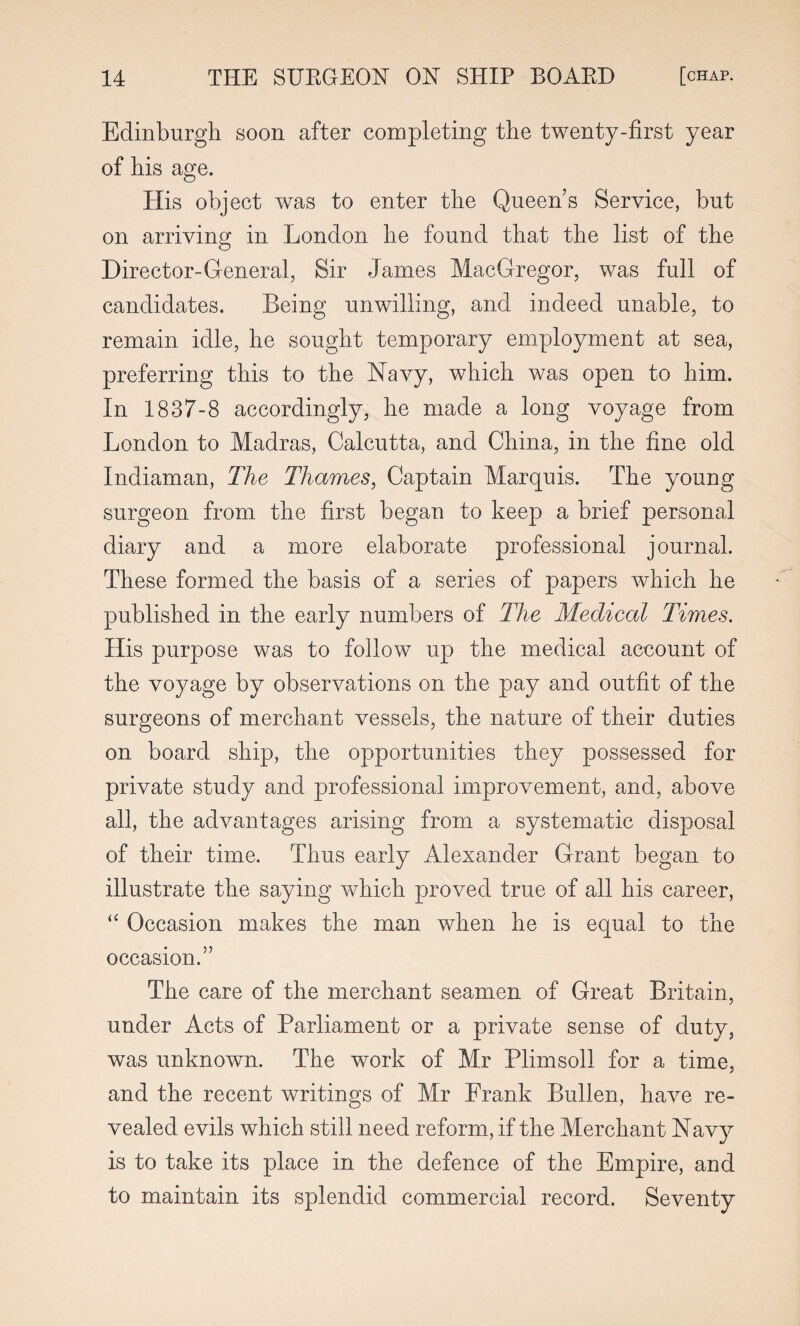 Edinburgh soon after completing the twenty-first year of bis age. His object was to enter the Queens Service, but on arriving in London lie found that the list of the Director-General, Sir James MacGregor, was full of candidates. Being unwilling, and indeed unable, to remain idle, he sought temporary employment at sea, preferring this to the Navy, which was open to him. In 1837-8 accordingly, he made a long voyage from London to Madras, Calcutta, and China, in the fine old Indiaman, The Thames, Captain Marquis. The young surgeon from the first began to keep a brief personal diary and a more elaborate professional journal. These formed the basis of a series of papers which he published in the early numbers of The Medical Times. His purpose was to follow up the medical account of the voyage by observations on the pay and outfit of the surgeons of merchant vessels, the nature of their duties on board ship, the opportunities they possessed for private study and professional improvement, and, above all, the advantages arising from a systematic disposal of their time. Thus early Alexander Grant began to illustrate the saying which proved true of all his career, Occasion makes the man when he is equal to the occasion.” The care of the merchant seamen of Great Britain, under Acts of Parliament or a private sense of duty, was unknown. The work of Mr Plimsoll for a time, and the recent writings of Mr Frank Bullen, have re¬ vealed evils which still need reform, if the Merchant Navy is to take its place in the defence of the Empire, and to maintain its splendid commercial record. Seventy