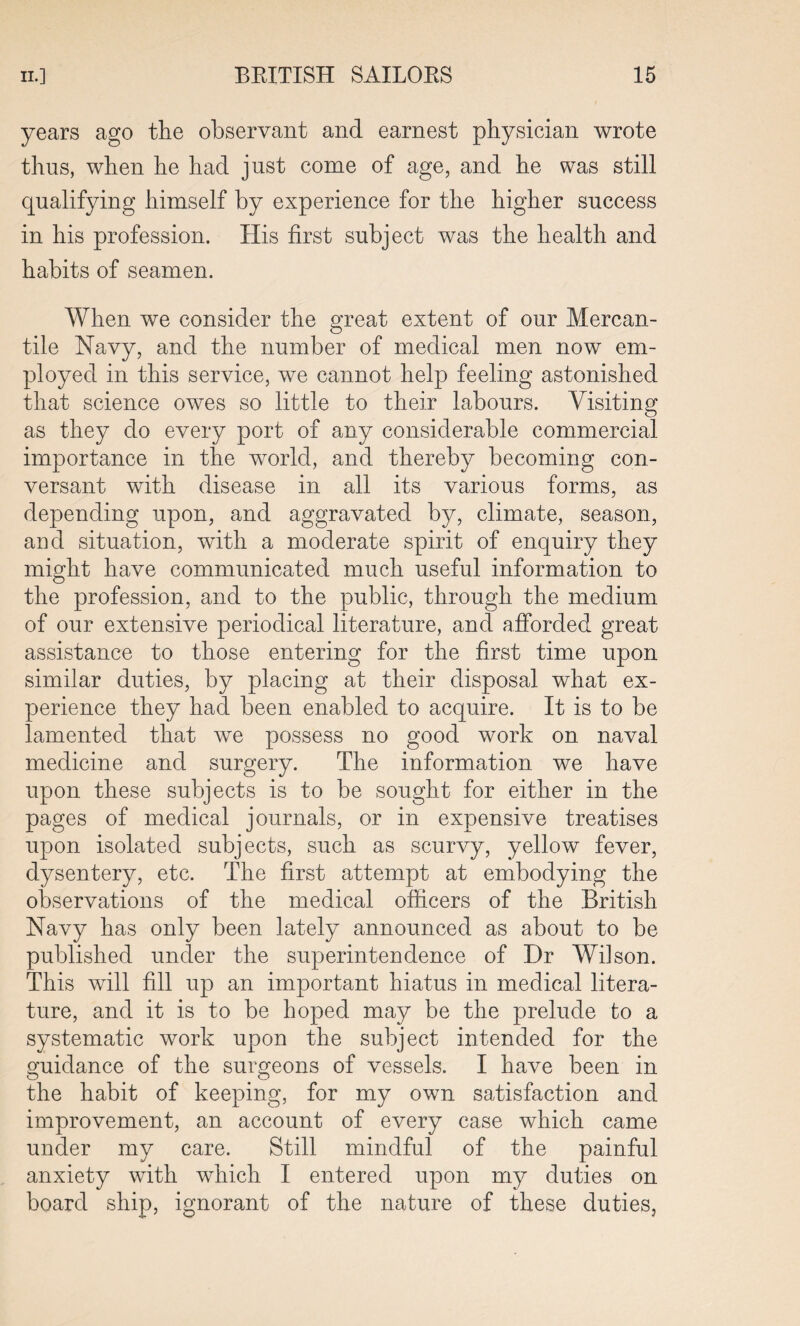 years ago the observant and earnest physician wrote thus, when he had just come of age, and he was still qualifying himself by experience for the higher success in his profession. His first subject was the health and habits of seamen. When we consider the great extent of our Mercan¬ tile Navy, and the number of medical men now em¬ ployed in this service, we cannot help feeling astonished that science owes so little to their labours. Visiting as they do every port of any considerable commercial importance in the world, and thereby becoming con¬ versant with disease in all its various forms, as depending upon, and aggravated by, climate, season, and situation, with a moderate spirit of enquiry they might have communicated much useful information to the profession, and to the public, through the medium of our extensive periodical literature, and afforded great assistance to those entering for the first time upon similar duties, by placing at their disposal what ex¬ perience they had been enabled to acquire. It is to be lamented that we possess no good work on naval medicine and surgery. The information we have upon these subjects is to be sought for either in the pages of medical journals, or in expensive treatises upon isolated subjects, such as scurvy, yellow fever, dysentery, etc. The first attempt at embodying the observations of the medical officers of the British Navy has only been lately announced as about to be published under the superintendence of Dr Wilson. This will fill up an important hiatus in medical litera¬ ture, and it is to be hoped may be the prelude to a systematic work upon the subject intended for the guidance of the surgeons of vessels. I have been in the habit of keeping, for my own satisfaction and improvement, an account of every case which came under my care. Still mindful of the painful anxiety with which I entered upon my duties on board ship, ignorant of the nature of these duties.