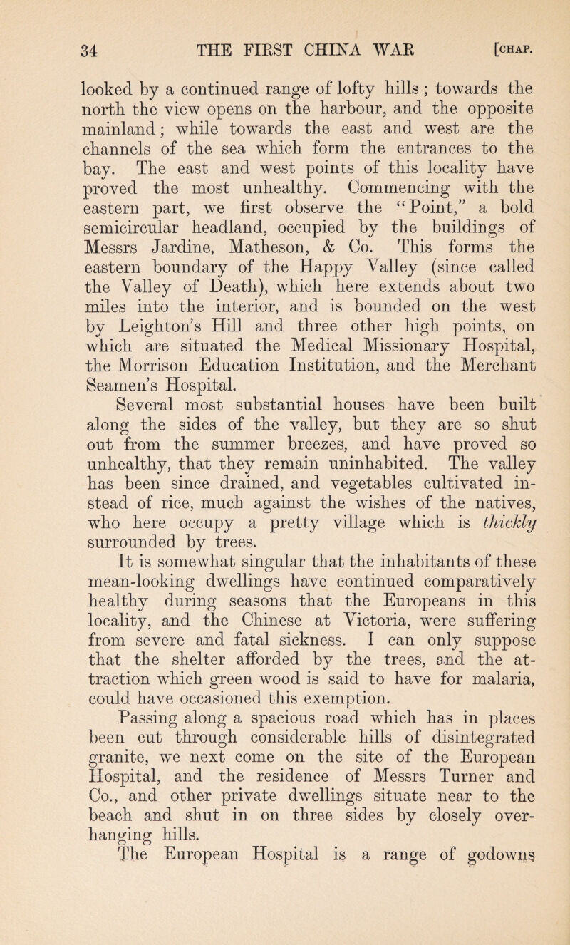 looked by a continued range of lofty hills ; towards the north the view opens on the harbour, and the opposite mainland; while towards the east and west are the channels of the sea which form the entrances to the bay. The east and west points of this locality have proved the most unhealthy. Commencing with the eastern part, we first observe the “Point,” a bold semicircular headland, occupied by the buildings of Messrs Jardine, Matheson, & Co. This forms the eastern boundary of the Happy Valley (since called the Valley of Death), which here extends about two miles into the interior, and is bounded on the west by Leighton’s Hill and three other high points, on which are situated the Medical Missionary Hospital, the Morrison Education Institution, and the Merchant Seamen’s Hospital. Several most substantial houses have been built along the sides of the valley, but they are so shut out from the summer breezes, and have proved so unhealthy, that they remain uninhabited. The valley has been since drained, and vegetables cultivated in¬ stead of rice, much against the wishes of the natives, who here occupy a pretty village which is thickly surrounded by trees. It is somewhat singular that the inhabitants of these mean-looking dwellings have continued comparatively healthy during seasons that the Europeans in this locality, and the Chinese at Victoria, were suffering from severe and fatal sickness. I can only suppose that the shelter afforded by the trees, and the at¬ traction which green wood is said to have for malaria, could have occasioned this exemption. Passing along a spacious road which has in places been cut through considerable hills of disintegrated granite, we next come on the site of the European Hospital, and the residence of Messrs Turner and Co., and other private dwellings situate near to the beach and shut in on three sides by closely over¬ hanging hills. The European Hospital is a range of godowns