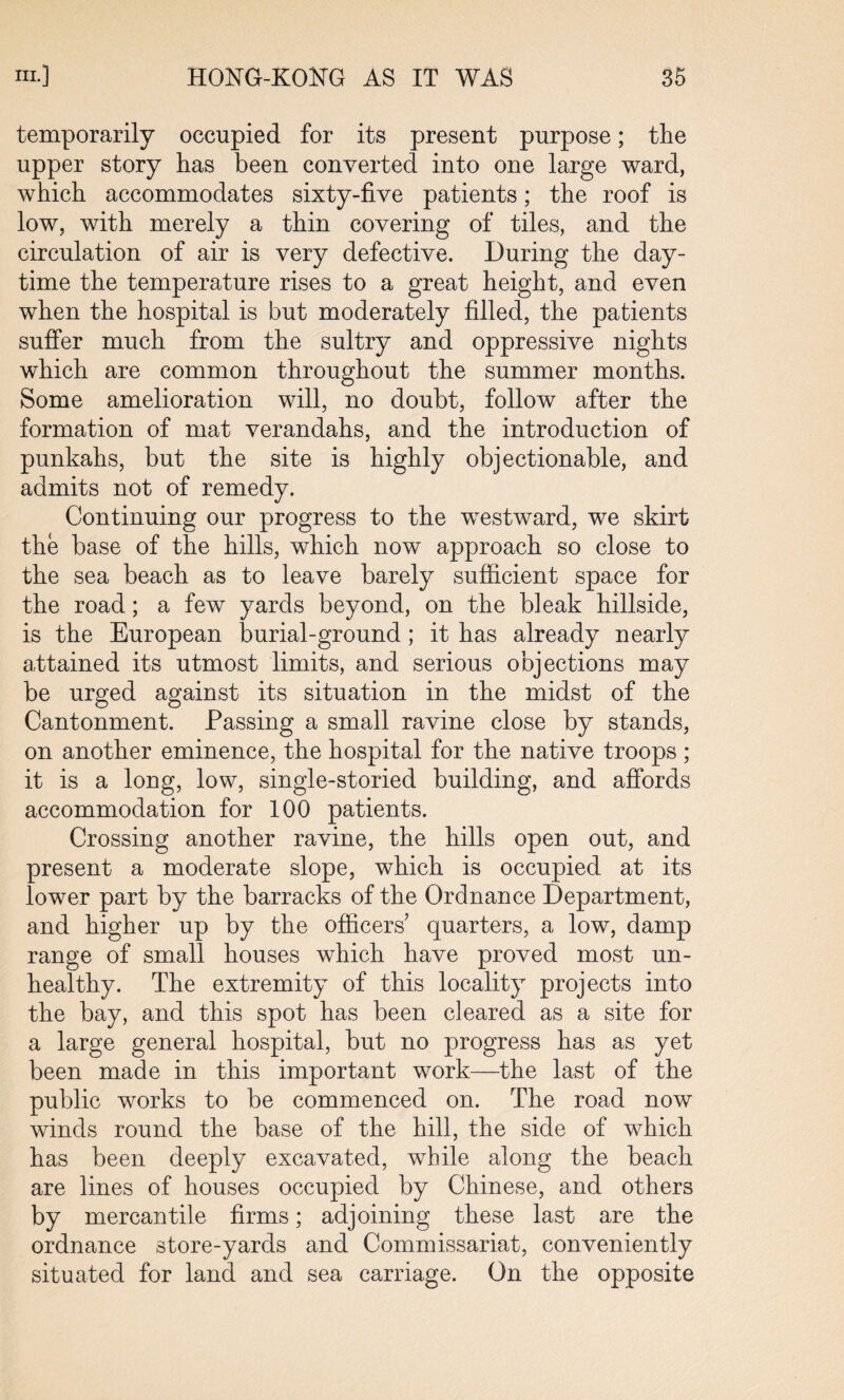 temporarily occupied for its present purpose; the upper story has been converted into one large ward, which accommodates sixty-five patients; the roof is low, with merely a thin covering of tiles, and the circulation of air is very defective. During the day¬ time the temperature rises to a great height, and even when the hospital is but moderately filled, the patients suffer much from the sultry and oppressive nights which are common throughout the summer months. Some amelioration will, no doubt, follow after the formation of mat verandahs, and the introduction of punkahs, but the site is highly objectionable, and admits not of remedy. Continuing our progress to the westward, we skirt the base of the hills, which now approach so close to the sea beach as to leave barely sufficient space for the road; a few yards beyond, on the bleak hillside, is the European burial-ground ; it has already nearly attained its utmost limits, and serious objections may be urged against its situation in the midst of the Cantonment. Passing a small ravine close by stands, on another eminence, the hospital for the native troops ; it is a long, low, single-storied building, and affords accommodation for 100 patients. Crossing another ravine, the hills open out, and present a moderate slope, which is occupied at its lower part by the barracks of the Ordnance Department, and higher up by the officers quarters, a low, damp range of small houses which have proved most un¬ healthy. The extremity of this locality projects into the bay, and this spot has been cleared as a site for a large general hospital, but no progress has as yet been made in this important work—the last of the public works to be commenced on. The road now winds round the base of the hill, the side of which has been deeply excavated, while along the beach are lines of houses occupied by Chinese, and others by mercantile firms; adjoining these last are the ordnance store-yards and Commissariat, conveniently situated for land and sea carriage. On the opposite