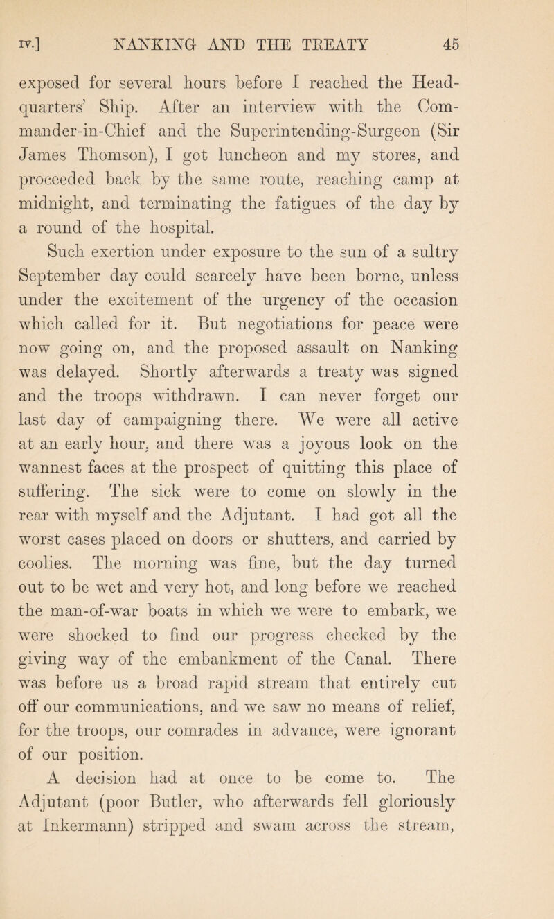 exposed for several hours before I reached the Head¬ quarters’ Ship. After an interview with the Com- mander-in-Chief and the Superintending-Surgeon (Sir James Thomson), I got luncheon and my stores, and proceeded back by the same route, reaching camp at midnight, and terminating the fatigues of the day by a round of the hospital. Such exertion under exposure to the sun of a sultry September day could scarcely have been borne, unless under the excitement of the urgency of the occasion which called for it. But negotiations for peace were now going on, and the proposed assault on Nanking was delayed. Shortly afterwards a treaty was signed and the troops withdrawn. I can never forget our last day of campaigning there. We were all active at an early hour, and there was a joyous look on the wannest faces at the prospect of quitting this place of suffering. The sick were to come on slowly in the rear with myself and the Adjutant. I had got all the worst cases placed on doors or shutters, and carried by coolies. The morning was fine, but the day turned out to be wet and very hot, and long before we reached the man-of-war boats in which we were to embark, we were shocked to find our progress checked by the giving way of the embankment of the Canal. There was before us a broad rapid stream that entirely cut off our communications, and we saw no means of relief, for the troops, our comrades in advance, were ignorant of our position. A decision had at once to be come to. The Adjutant (poor Butler, who afterwards fell gloriously at Inkermann) stripped and swam across the stream,