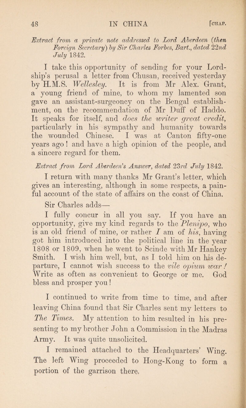 Extract from a private note addressed to Lord Aberdeen (then Foreign Secretary) by Sir Charles Forbes, Bart., dated 22nd July 1842. I take this opportunity of sending for your Lord- skip’s perusal a letter from Chusan, received yesterday by H.M.S. Wellesley. It is from Mr Alex. Grant, a young friend of mine, to whom my lamented son gave an assistant-surgeoncy on the Bengal establish¬ ment, on the recommendation of Mr Duff of Haddo. It speaks for itself, and does the writer great credit, particularly in his sympathy and humanity towards the wounded Chinese. I was at Canton fifty-one years ago ! and have a high opinion of the people, and a sincere regard for them. Extract from Lord Aberdeen’s Answer, dated 23rd July 1842. I return with many thanks Mr Grant’s letter, which gives an interesting, although in some respects, a pain¬ ful account of the state of affairs on the coast of China. Sir Charles adds— I fully concur in all you say. If you have an opportunity, give my kind regards to the Plenipo, who is an old friend of mine, or rather L am of his, having got him introduced into the political line in the year 1808 or 1809, when he went to Scinde with Mr Hankey Smith. I wish him well, but, as I told him on his de¬ parture, I cannot wish success to the vile opium war ! Write as often as convenient to George or me. God bless and prosper you ! I continued to write from time to time, and after leaving China found that Sir Charles sent my letters to The Times. My attention to him resulted in his pre¬ senting to my brother John a Commission in the Madras Army. It was quite unsolicited. I remained attached to the Headquarters’ Wing. The left Wing proceeded to Hong-Kong to form a portion of the garrison there.