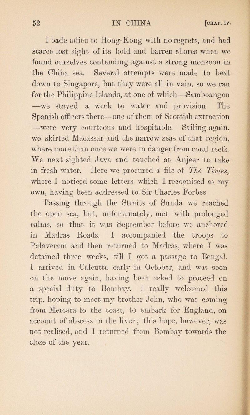 I bade adieu to Hong-Kong with no regrets, and had scarce lost sight of its bold and barren shores when we found ourselves contending against a strong monsoon in the China sea. Several attempts were made to beat down to Singapore, but they were all in vain, so we ran for the Philippine Islands, at one of which—Samboangan —we stayed a week to water and provision. The Spanish officers there—one of them of Scottish extraction —were very courteous and hospitable. Sailing again, we skirted Macassar and the narrow seas of that region, where more than once we were in danger from coral reefs. We next sighted Java and touched at Anjeer to take in fresh water. Here we procured a file of The Times, where I noticed some letters which I recognised as my own, having been addressed to Sir Charles Forbes. Passing through the Straits of Sunda we reached the open sea, but, unfortunately, met with prolonged calms, so that it was September before we anchored in Madras Poads. I accompanied the troops to Palaveram and then returned to Madras, where I was detained three weeks, till I got a passage to Bengal. I arrived in Calcutta early in October, and was soon on the move again, having been asked to proceed on a special duty to Bombay. I really welcomed this trip, hoping to meet my brother John, who was coming from Mercara to the coast, to embark for England, on account of abscess in the liver; this hope, however, was not realised, and I returned from Bombay towards the close of the year.