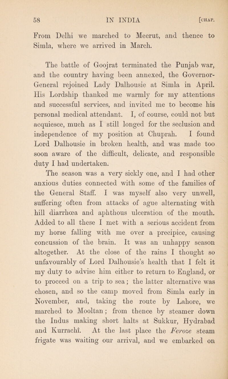 From Delhi we marched to Meerut, and thence to Simla, where we arrived in March. The battle of Goojrat terminated the Punjab war, and the country having been annexed, the Governor- General rejoined Lady Dalhousie at Simla in April. His Lordship thanked me warmly for my attentions and successful services, and invited me to become his personal medical attendant. I, of course, could not but acquiesce, much as I still longed for the seclusion and independence of my position at Chuprah. I found Lord Dalhousie in broken health, and was made too soon aware of the difficult, delicate, and responsible duty I had undertaken. The season was a very sickly one, and I had other anxious duties connected with some of the families of the General Staff. I was myself also very unwell, suffering often from attacks of ague alternating with hill diarrhoea and aphthous ulceration of the mouth. Added to all these I met with a serious accident from my horse falling with me over a precipice, causing concussion of the brain. It was an unhappy season altogether. At the close of the rains I thought so unfavourably of Lord Dalhousie’s health that I felt it my duty to advise him either to return to England, or to proceed on a trip to sea; the latter alternative was chosen, and so the camp moved from Simla early in November, and, taking the route by Lahore, we marched to Mooltan ; from thence by steamer down the Indus making short halts at Sukkur, Hydrabad and Kurrachi. At the last place the Feroze steam frigate was waiting our arrival, and we embarked on