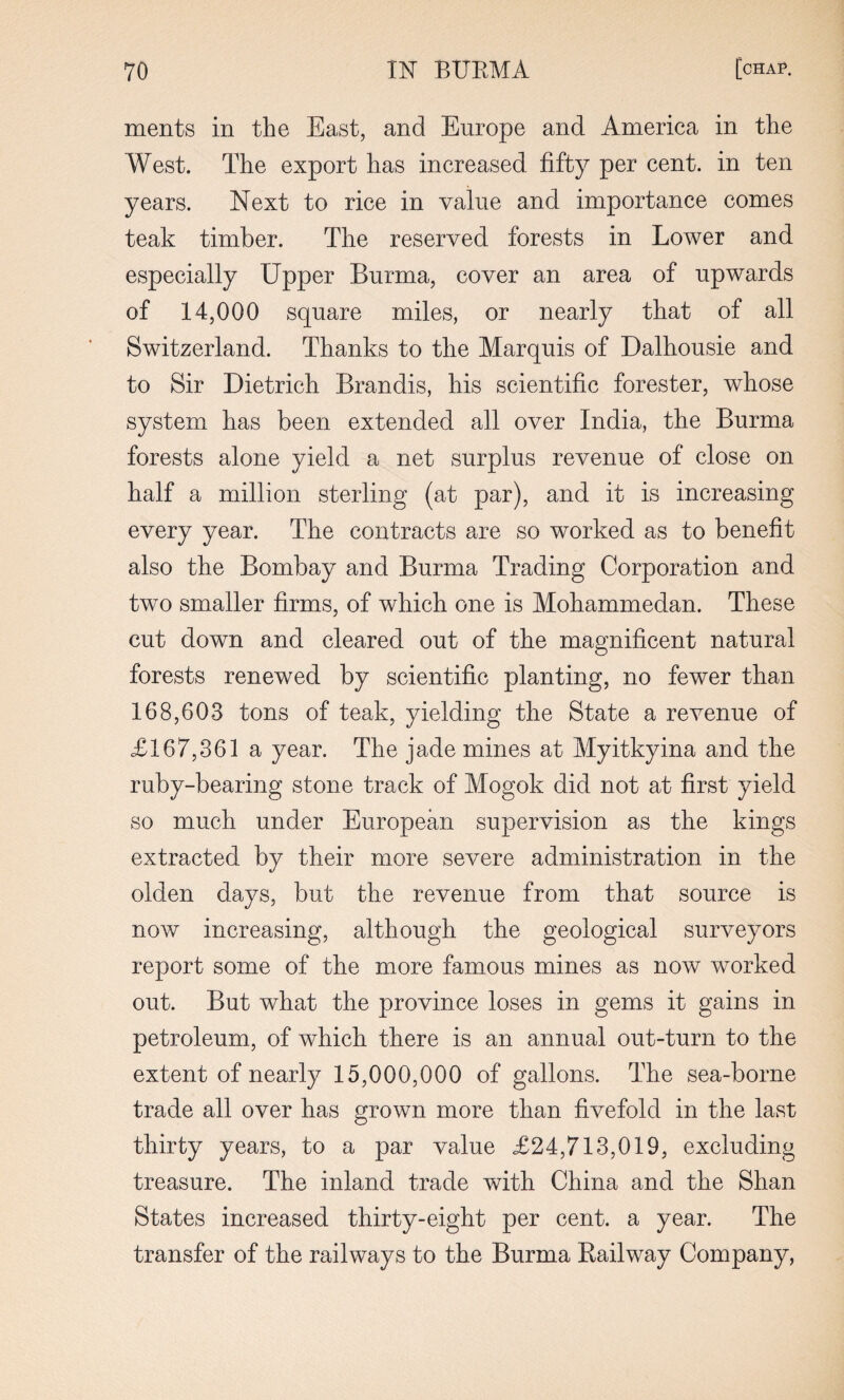 ments in the East, and Europe and America in the West. The export has increased fifty per cent, in ten years. Next to rice in value and importance comes teak timber. The reserved forests in Lower and especially Upper Burma, cover an area of upwards of 14,000 square miles, or nearly that of all Switzerland. Thanks to the Marquis of Dalhousie and to Sir Dietrich Brandis, his scientific forester, whose system has been extended all over India, the Burma forests alone yield a net surplus revenue of close on half a million sterling (at par), and it is increasing every year. The contracts are so worked as to benefit also the Bombay and Burma Trading Corporation and two smaller firms, of which one is Mohammedan. These cut down and cleared out of the magnificent natural forests renewed by scientific planting, no fewer than 168,603 tons of teak, yielding the State a revenue of £167,361 a year. The jade mines at Myitkyina and the ruby-bearing stone track of Mogok did not at first yield so much under European supervision as the kings extracted by their more severe administration in the olden days, but the revenue from that source is uoav increasing, although the geological surveyors report some of the more famous mines as now worked out. But what the province loses in gems it gains in petroleum, of which there is an annual out-turn to the extent of nearly 15,000,000 of gallons. The sea-borne trade all over has grown more than fivefold in the last thirty years, to a par value £24,713,019, excluding treasure. The inland trade with China and the Shan States increased thirty-eight per cent, a year. The transfer of the railways to the Burma Railway Company,