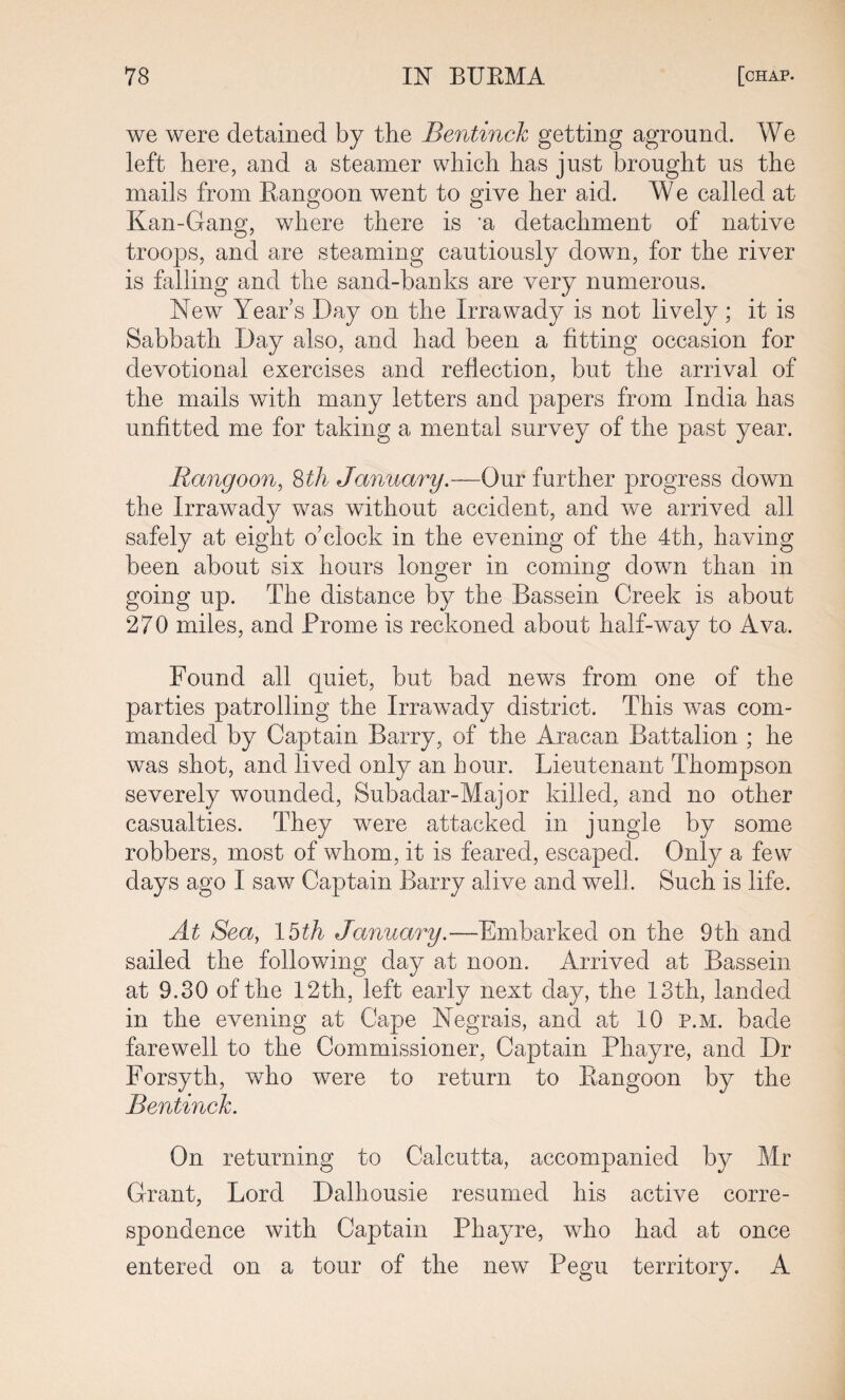 we were detained by the Bentinch getting aground. We left here, and a steamer which has just brought us the mails from Rangoon went to give her aid. W e called at Kan-Gang, where there is ‘a detachment of native troops, and are steaming cautiously down, for the river is falling and the sand-banks are very numerous. New Year’s Day on the Irrawady is not lively; it is Sabbath Day also, and had been a fitting occasion for devotional exercises and reflection, but the arrival of the mails with many letters and papers from India has unfitted me for taking a mental survey of the past year. Rangoon, 8th January.—Our further progress down the Irrawady was without accident, and we arrived all safely at eight o’clock in the evening of the 4th, having been about six hours longer in coming down than in going up. The distance by the Bassein Creek is about 270 miles, and Prome is reckoned about half-way to Ava. Found all quiet, but bad news from one of the parties patrolling the Irrawady district. This was com¬ manded by Captain Barry, of the Aracan Battalion ; he was shot, and lived only an hour. Lieutenant Thompson severely wounded, Subadar-Major killed, and no other casualties. They were attacked in jungle by some robbers, most of whom, it is feared, escaped. Only a few days ago I saw Captain Barry alive and well. Such is life. At Sea, 15th January.—Embarked on the 9th and sailed the following day at noon. Arrived at Bassein at 9.30 of the 12th, left early next day, the 13th, landed in the evening at Cape Negrais, and at 10 p.m. bade farewell to the Commissioner, Captain Phayre, and Dr Forsyth, who were to return to Rangoon by the Bentinch. On returning to Calcutta, accompanied by Mr Grant, Lord Dalhousie resumed his active corre¬ spondence with Captain Phayre, who had at once entered on a tour of the new Pegu territory. A