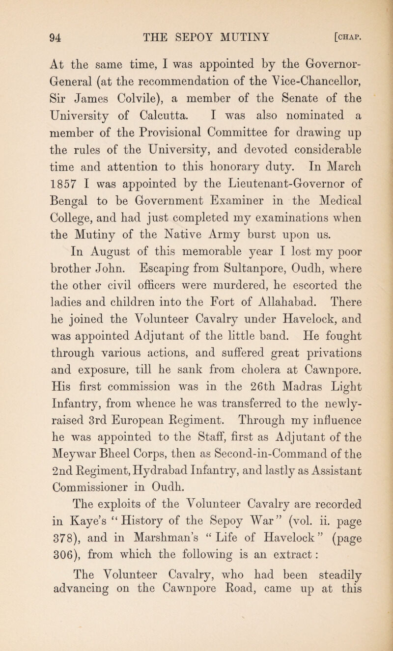 At the same time, I was appointed by the Governor- General (at the recommendation of the Y ice-Chancellor, Sir James Colvile), a member of the Senate of the University of Calcutta. I was also nominated a member of the Provisional Committee for drawing up the rules of the University, and devoted considerable time and attention to this honorary duty. In March 1857 I was appointed by the Lieutenant-Governor of Bengal to be Government Examiner in the Medical College, and had just completed my examinations when the Mutiny of the Native Army burst upon us. In August of this memorable year I lost my poor brother John. Escaping from Sultanpore, Oudh, where the other civil officers were murdered, he escorted the ladies and children into the Fort of Allahabad. There he joined the Volunteer Cavalry under Havelock, and was appointed Adjutant of the little band. He fought through various actions, and suffered great privations and exposure, till he sank from cholera at Cawnpore. His first commission was in the 26th Madras Light Infantry, from whence he was transferred to the newly- raised 3rd European Eegiment. Through my influence he was appointed to the Staff, first as Adjutant of the Meywar Bheel Corps, then as Second-in-Command of the 2nd Eegiment, Hydrabad Infantry, and lastly as Assistant Commissioner in Oudh. The exploits of the Volunteer Cavalry are recorded in Kaye’s “ History of the Sepoy War” (vol. ii. page 378), and in Marshman’s “Life of Havelock” (page 306), from which the following is an extract: The Volunteer Cavalry, who had been steadily advancing on the Cawnpore Eoad, came up at this