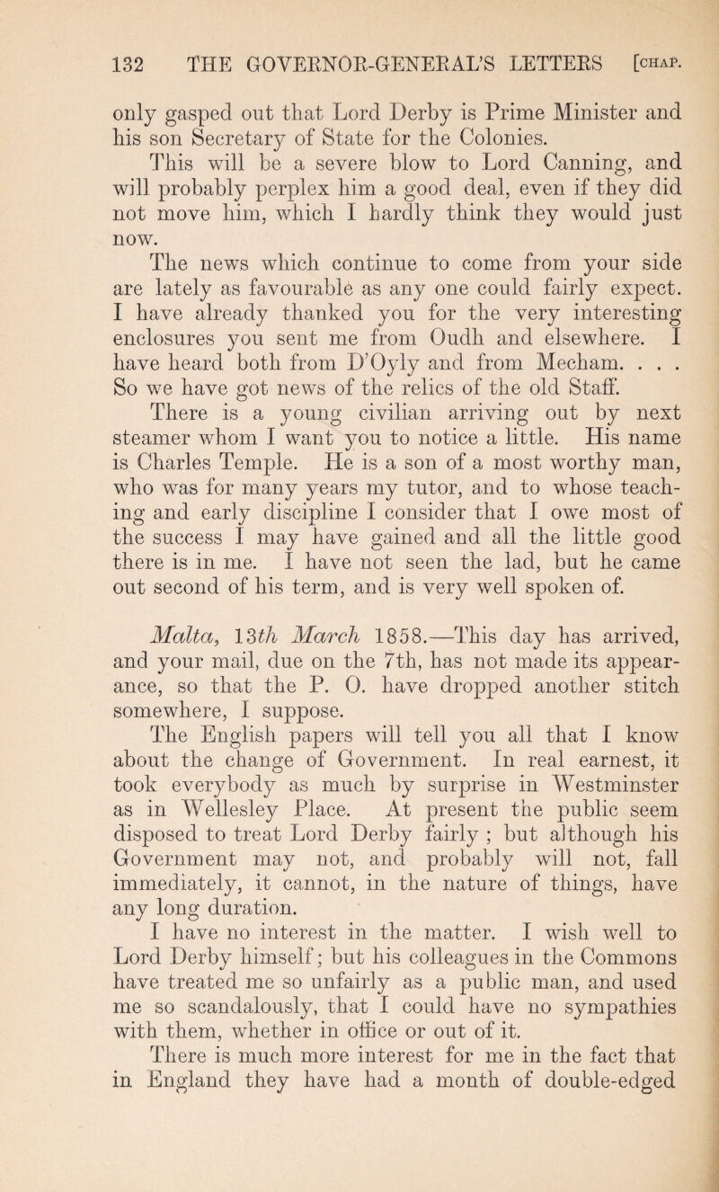 only gasped out that Lord Derby is Prime Minister and his son Secretary of State for the Colonies. This will be a severe blow to Lord Canning, and will probably perplex him a good deal, even if they did not move him, which I hardly think they would just now. The news which continue to come from your side are lately as favourable as any one could fairly expect. I have already thanked you for the very interesting enclosures you sent me from Oudh and elsewhere. I have heard both from D’Oyly and from Mecham. . . . So we have got news of the relics of the old Staff. There is a young civilian arriving out by next steamer whom I want you to notice a little. His name is Charles Temple. He is a son of a most worthy man, who was for many years my tutor, and to whose teach¬ ing and early discipline I consider that I owe most of the success 1 may have gained and all the little good there is in me. I have not seen the lad, but he came out second of his term, and is very well spoken of. Malta? 13tli March 1858.—This day has arrived, and your mail, due on the 7th, has not made its appear¬ ance, so that the P. 0. have dropped another stitch somewhere, I suppose. The English papers will tell you all that I know about the change of Government. In real earnest, it took everybody as much by surprise in Westminster as in Wellesley Place. At present the public seem disposed to treat Lord Derby fairly ; but although his Government may not, and probably will not, fall immediately, it cannot, in the nature of things, have any long duration. I have no interest in the matter. I wish well to Lord Derby himself; but his colleagues in the Commons have treated me so unfairly as a public man, and used me so scandalously, that I could have no sympathies with them, whether in office or out of it. There is much more interest for me in the fact that in England they have had a month of double-edged