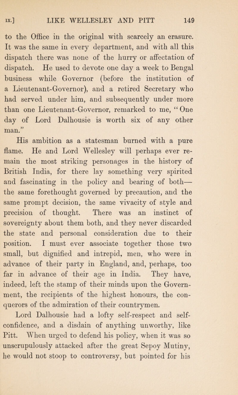 to the Office in the original with scarcely an erasure. It was the same in every department, and with all this dispatch there was none of the hurry or affectation of dispatch. He used to devote one day a week to Bengal business while Governor (before the institution of a Lieutenant-Governor), and a retired Secretary who had served under him, and subsequently under more than one Lieutenant-Governor, remarked to me, “ One day of Lord Dalhousie is worth six of any other man.” His ambition as a statesman burned with a pure flame. He and Lord Wellesley will perhaps ever re¬ main the most striking personages in the history of British India, for there lay something very spirited and fascinating in the policy and bearing of both— the same forethought governed by precaution, and the same prompt decision, the same vivacity of style and precision of thought. There was an instinct of sovereignty about them both, and they never discarded the state and personal consideration due to their position. I must ever associate together those two small, but dignified and intrepid, men, who were in advance of their party in England, and, perhaps, too far in advance of their age in India. They have, indeed, left the stamp of their minds upon the Govern¬ ment, the recipients of the highest honours, the con¬ querors of the admiration of their countrymen. Lord Dalhousie had a lofty self-respect and self- confidence, and a disdain of anything unworthy, like Pitt. When urged to defend his policy, when it was so unscrupulously attacked after the great Sepoy Mutiny, he would not stoop to controversy, but pointed for his