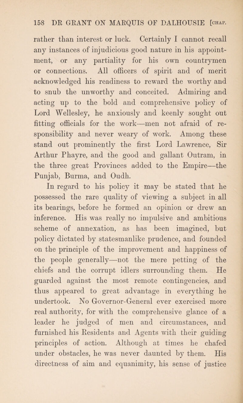 rather than interest or luck. Certainly I cannot recall any instances of injudicious good nature in his appoint¬ ment, or any partiality for his own countrymen or connections. All officers of spirit and of merit acknowledged his readiness to reward the worthy and to snub the unworthy and conceited. Admiring and acting up to the bold and comprehensive policy of Lord Wellesley, he anxiously and keenly sought out fitting officials for the work—men not afraid of re¬ sponsibility and never weary of work. Among these stand out prominently the first Lord Lawrence, Sir Arthur Phayre, and the good and gallant Outram, in the three great Provinces added to the Empire—the Punjab, Burma, and Oudh. In regard to his policy it may be stated that he possessed the rare quality of viewing a subject in all its bearings, before he formed an opinion or drew an inference. His was really no impulsive and ambitious scheme of annexation, as has been imagined, but policy dictated by statesmanlike prudence, and founded on the principle of the improvement and happiness of the people generally—not the mere petting of the chiefs and the corrupt idlers surrounding them. He guarded against the most remote contingencies, and thus appeared to great advantage in everything he undertook. No Governor-General ever exercised more real authority, for with the comprehensive glance of a leader he judged of men and circumstances, and furnished his Residents and Agents with their guiding principles of action. Although at times he chafed under obstacles, he was never daunted by them. His directness of aim and equanimity, his sense of justice