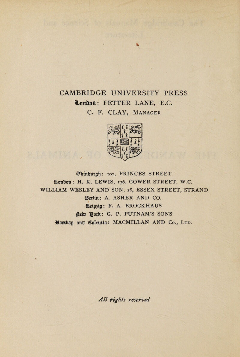 CAMBRIDGE UNIVERSITY PRESS ILott&olt: FETTER LANE, E.C. C. F. CLAY, Manager 100, PRINCES STREET ILonfcon: H. K. LEWIS, 136, GOWER STREET, W.C. WILLIAM WESLEY AND SON, 28, ESSEX STREET, STRAND Berlin: A. ASHER AND CO. Eeipjtg: F. A. BROCKHAUS Hatfc: G. P. PUTNAM’S SONS Bombay anti Calcutta: MACMILLAN AND Co., Ltd. All rights reserved