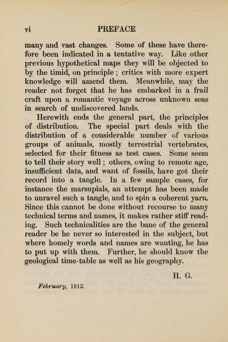 many and vast changes. Some of these have there¬ fore been indicated in a tentative way. Like other previous hypothetical maps they will be objected to by the timid, on principle ; critics with more expert knowledge will amend them. Meanwhile, may the reader not forget that he has embarked in a frail craft upon a romantic voyage across unknown seas in search of undiscovered lands. Herewith ends the general part, the principles of distribution. The special part deals with the distribution of a considerable number of various groups of animals, mostly terrestrial vertebrates, selected for their fitness as test cases. Some seem to tell their story well; others, owing to remote age, insufficient data, and want of fossils, have got their record into a tangle. In a few sample cases, for instance the marsupials, an attempt has been made to unravel such a tangle, and to spin a coherent yarn. Since this cannot be done without recourse to many technical terms and names, it makes rather stiff read¬ ing. Such technicalities are the bane of the general reader be he never so interested in the subject, but where homely words and names are wanting, he has to put up with them. Further, he should know the geological time-table as well as his geography. February, 1913. H. G.