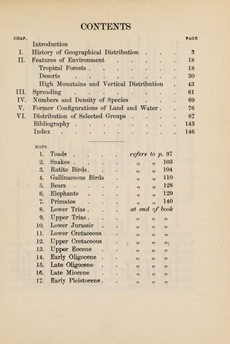 CONTENTS CHAP. PAGE Introduction I. History of Geographical Distribution ... 3 II. Features of Environment.18 Tropical Forests.. . 18 Deserts.30 High Mountains and Vertical Distribution . 43 III. Spreading.61 IV. Numbers and Density of Species ... 69 V. Former Configurations of Land and Water . . 76 VI. Distribution of Selected Groups .... 87 Bibliography.143 Index..146 MAPS 1. Toads . refers to p 97 2. Snakes . • ?) 103 3. Ratite Birds. • ff }» 104 4. Gallinaceous Birds • ff If 110 5. Bears • ?? ff 128 6. Elephants * ff » 129 7. Primates • ff ff 140 8. Lower Trias . at end of book 9. Upper Trias. • » ff ff 10. Lower Jurassic • 5) ff ff 11. Lower Cretaceous • ff ff ff 12. Upper Cretaceous • l ff ff ff* 13. Upper Eocene • ff ff ff 14. Early Oligocene . • ff ff ft 15. Late Oligocene • ff ff ff 16. Late Miocene • ff ff ff 17. Early Pleistocene. • ff ff ff