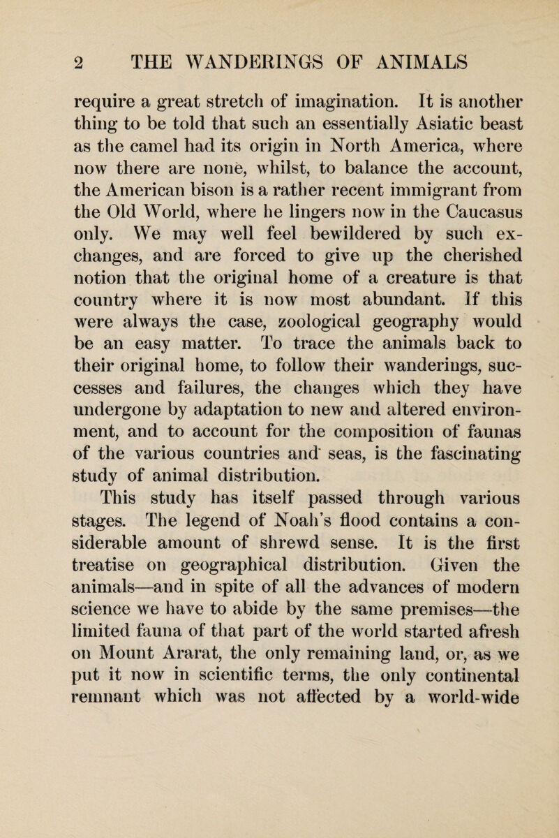 require a great stretch of imagination. It is another thing to be told that such an essentially Asiatic beast as the camel had its origin in North America, where now there are none, whilst, to balance the account, the American bison is a rather recent immigrant from the Old World, where he lingers now in the Caucasus only. We may well feel bewildered by such ex¬ changes, and are forced to give up the cherished notion that the original home of a creature is that country where it is now most abundant. If this were always the case, zoological geography would be an easy matter. To trace the animals back to their original home, to follow their wanderings, suc¬ cesses and failures, the changes which they have undergone by adaptation to new and altered environ¬ ment, and to account for the composition of faunas of the various countries and' seas, is the fascinating study of animal distribution. This study has itself passed through various stages. The legend of Noah’s flood contains a con¬ siderable amount of shrewd sense. It is the first treatise on geographical distribution. Given the animals—and in spite of all the advances of modern science we have to abide by the same premises—the limited fauna of that part of the world started afresh on Mount Ararat, the only remaining land, or, as we put it now in scientific terms, the only continental remnant which was not affected by a world wide