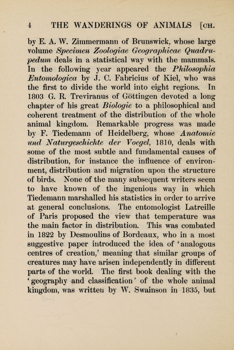 by E. A. W. Zimmermann of Brunswick, whose large volume Specimen Zoologiae Geographical Quadru- pedum deals in a statistical way with the mammals. In the following year appeared the Philosophia Entomologica by J. C. Fabricius of Kiel, who was the first to divide the world into eight regions. In 1803 G. R. Treviranus of Gottingen devoted a long chapter of his great Biologie to a philosophical and coherent treatment of the distribution of the whole animal kingdom. Remarkable progress was made by F. Tiedemann of Heidelberg, whose Anatomic und Naturgeschichte der Voegel, 1810, deals with some of the most subtle and fundamental causes of distribution, for instance the influence of environ¬ ment, distribution and migration upon the structure of birds. None of the many subsequent writers seem to have known of the ingenious way in which Tiedemann marshalled his statistics in order to arrive at general conclusions. The entomologist Latreille of Paris proposed the view that temperature was the main factor in distribution. This was combated in 1822 by Desmoulins of Bordeaux, who in a most suggestive paper introduced the idea of ‘ analogous centres of creation,’ meaning that similar groups of creatures may have arisen independently in different parts of the world. The first book dealing with the 4 geography and classification ’ of the whole animal kingdom, was written by W. Swainson in 1835, but i
