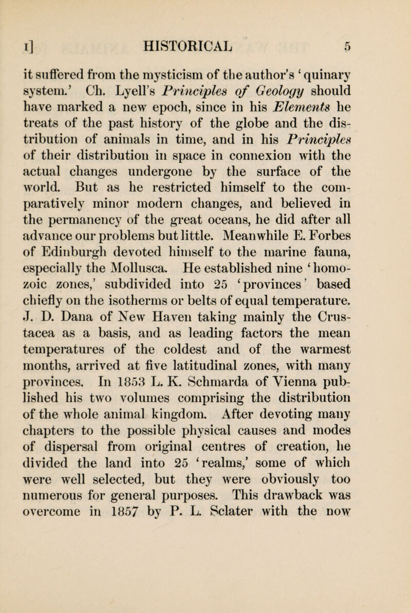 it suffered from the mysticism of the author’s ‘ quinary system.’ Ch. Lyell’s Principles of Geology should have marked a new epoch, since in his Elements he treats of the past history of the globe and the dis¬ tribution of animals in time, and in his Principles of their distribution in space in connexion with the actual changes undergone by the surface of the world. But as he restricted himself to the com¬ paratively minor modern changes, and believed in the permanency of the great oceans, he did after all advance our problems but little. Meanwhile E. Forbes of Edinburgh devoted himself to the marine fauna, especially the Mollusca. He established nine ‘ homo- zoic zones,’ subdivided into 25 ‘ provinces ’ based chiefly on the isotherms or belts of equal temperature. J. D. Dana of New Haven taking mainly the Crus¬ tacea as a basis, and as leading factors the mean temperatures of the coldest and of the warmest months, arrived at five latitudinal zones, with many provinces. In 1853 L. K. Schmarda of Vienna pub¬ lished his two volumes comprising the distribution of the whole animal kingdom. After devoting many chapters to the possible physical causes and modes of dispersal from original centres of creation, he divided the land into 25 ‘realms,’ some of which were well selected, but they were obviously too numerous for general purposes. This drawback was overcome in 1857 by P. L. Sclater with the now