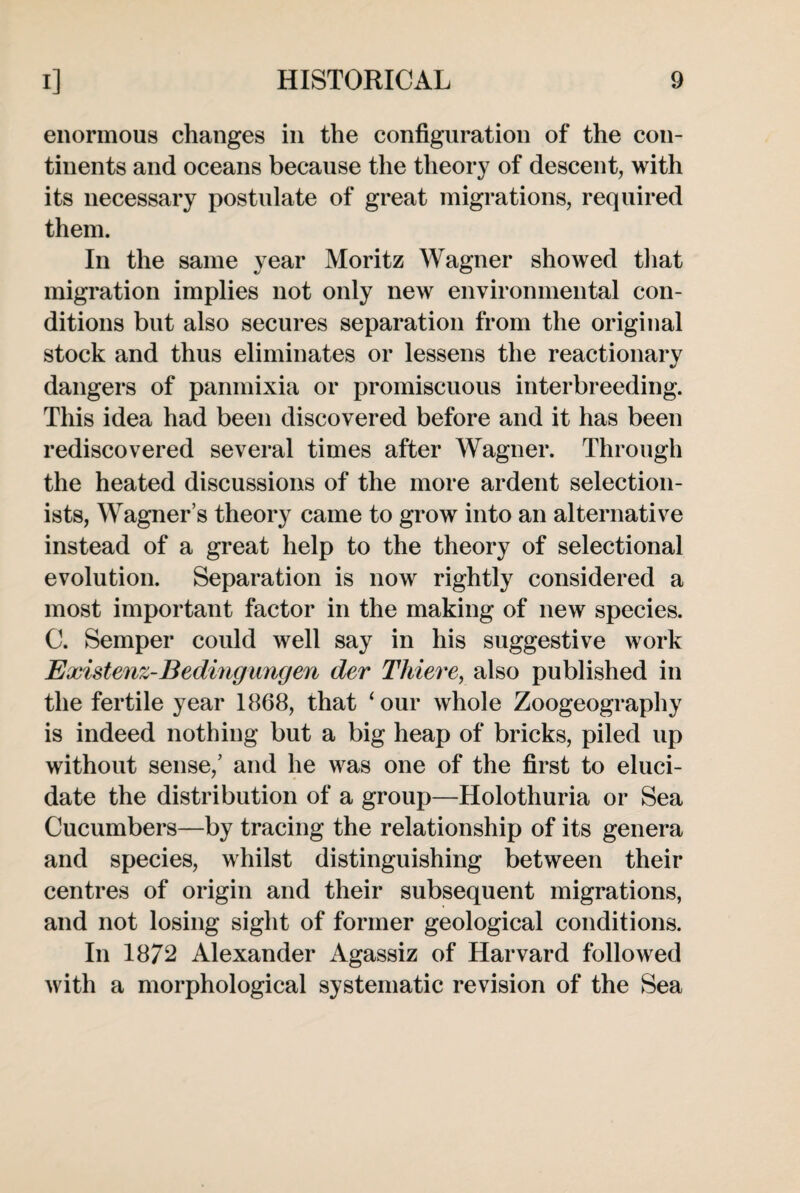 enormous changes in the configuration of the con¬ tinents and oceans because the theory of descent, with its necessary postulate of great migrations, required them. In the same year Moritz Wagner showed that migration implies not only new environmental con¬ ditions but also secures separation from the original stock and thus eliminates or lessens the reactionary dangers of panmixia or promiscuous interbreeding. This idea had been discovered before and it has been rediscovered several times after Wagner. Through the heated discussions of the more ardent selection¬ ists, Wagner’s theory came to grow into an alternative instead of a great help to the theory of selectional evolution. Separation is now rightly considered a most important factor in the making of new species. C. Semper could well say in his suggestive work Existenz-Bedingungen der Thieve, also published in the fertile year 1868, that ‘our whole Zoogeography is indeed nothing but a big heap of bricks, piled up without sense,’ and he was one of the first to eluci¬ date the distribution of a group—Holothuria or Sea Cucumbers—by tracing the relationship of its genera and species, whilst distinguishing between their centres of origin and their subsequent migrations, and not losing sight of former geological conditions. In 1872 Alexander Agassiz of Harvard followed with a morphological systematic revision of the Sea