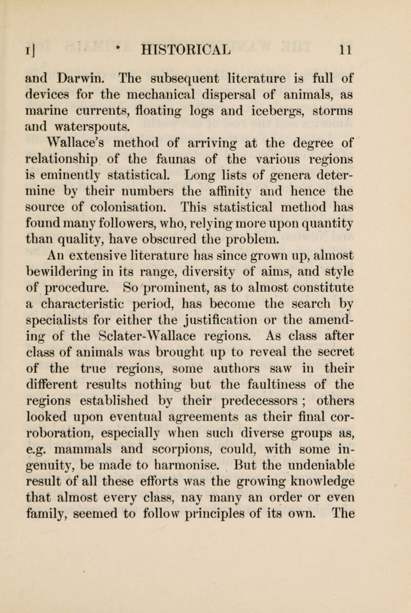 and Darwin. The subsequent literature is full of devices for the mechanical dispersal of animals, as marine currents, floating logs and icebergs, storms and waterspouts. Wallace’s method of arriving at the degree of relationship of the faunas of the various regions is eminently statistical. Long lists of genera deter¬ mine by their numbers the affinity and hence the source of colonisation. This statistical method has found many followers, who, relying more upon quantity than quality, have obscured the problem. An extensive literature has since grown up, almost bewildering in its range, diversity of aims, and style of procedure. So prominent, as to almost constitute a characteristic period, has become the search by specialists for either the justification or the amend¬ ing of the Sclater-Wallace regions. As class after class of animals was brought up to reveal the secret of the true regions, some authors saw in their different results nothing but the faultiness of the regions established by their predecessors ; others looked upon eventual agreements as their final cor¬ roboration, especially when such diverse groups as, e.g. mammals and scorpions, could, with some in¬ genuity, be made to harmonise. But the undeniable result of all these efforts was the growing knowledge that almost every class, nay many an order or even family, seemed to follow principles of its own. The