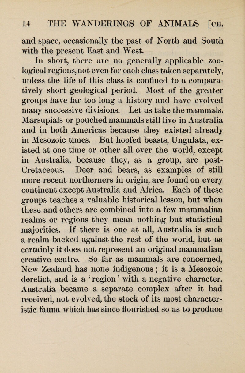 and space, occasionally the past of North and South with the present East and West. In short, there are no generally applicable zoo¬ logical regions, not even for each class taken separately, unless the life of this class is confined to a compara¬ tively short geological period. Most of the greater groups have far too long a history and have evolved many successive divisions. Let us take the mammals. Marsupials or pouched mammals still live in Australia and in both Americas because they existed already in Mesozoic times. But hoofed beasts, Ungulata, ex¬ isted at one time or other all over the world, except in Australia, because they, as a group, are post- Cretaceous. Deer and bears, as examples of still more recent northerners in origin, are found on every continent except Australia and Africa. Each of these groups teaches a valuable historical lesson, but when these and others are combined into a few mammalian realms or regions they mean nothing but statistical majorities. If there is one at all, Australia is such a realm backed against the rest of the world, but as certainly it does not represent an original mammalian creative centre. So far as mammals are concerned, New Zealand has none indigenous; it is a Mesozoic derelict, and is a ‘ region ’ with a negative character. Australia became a separate complex after it had received, not evolved, the stock of its most character¬ istic fauna which has since flourished so as to produce