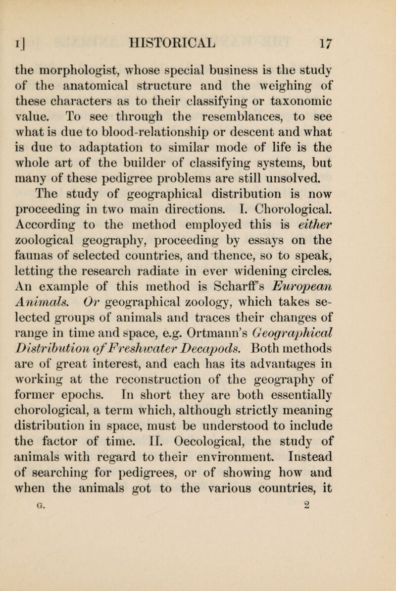 the morphologist, whose special business is the study of the anatomical structure and the weighing of these characters as to their classifying or taxonomic value. To see through the resemblances, to see what is due to blood-relationship or descent and what is due to adaptation to similar mode of life is the whole art of the builder of classifying systems, but many of these pedigree problems are still unsolved. The study of geographical distribution is now proceeding in two main directions. I. Chorological. According to the method employed this is either zoological geography, proceeding by essays on the faunas of selected countries, and thence, so to speak, letting the research radiate in ever widening circles. An example of this method is ScharfFs European Animals. Or geographical zoology, which takes se¬ lected groups of animals and traces their changes of range in time and space, e.g. Ortmann’s Geographical Distribution of Freshwater Decapods. Both methods are of great interest, and each has its advantages in working at the reconstruction of the geography of former epochs. In short they are both essentially chorological, a term which, although strictly meaning distribution in space, must be understood to include the factor of time. II. Oecological, the study of animals with regard to their environment. Instead of searching for pedigrees, or of showing how and when the animals got to the various countries, it