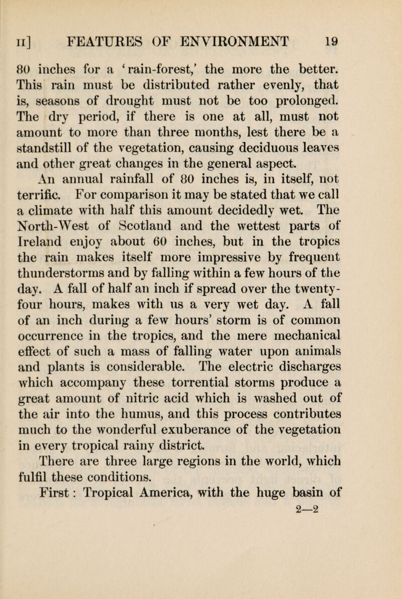 80 inches for a ‘rain-forest,’ the more the better. This rain must be distributed rather evenly, that is, seasons of drought must not be too prolonged. The dry period, if there is one at all, must not amount to more than three months, lest there be a standstill of the vegetation, causing deciduous leaves and other great changes in the general aspect. An annual rainfall of 80 inches is, in itself, not terrific. For comparison it may be stated that we call a climate with half this amount decidedly wet. The North-West of Scotland and the wettest parts of Ireland enjoy about 60 inches, but in the tropics the rain makes itself more impressive by frequent thunderstorms and by falling within a few hours of the day. A fall of half an inch if spread over the twenty- four hours, makes with us a very wet day. A fall of an inch during a few hours’ storm is of common occurrence in the tropics, and the mere mechanical effect of such a mass of falling water upon animals and plants is considerable. The electric discharges which accompany these torrential storms produce a great amount of nitric acid which is washed out of the air into the humus, and this process contributes much to the wonderful exuberance of the vegetation in every tropical rainy district. There are three large regions in the world, which fulfil these conditions. First: Tropical America, with the huge basin of