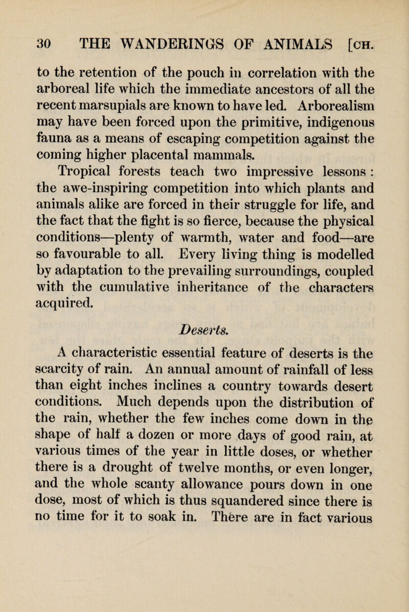 to the retention of the pouch in correlation with the arboreal life which the immediate ancestors of all the recent marsupials are known to have led. Arborealism may have been forced upon the primitive, indigenous fauna as a means of escaping competition against the coming higher placental mammals. Tropical forests teach two impressive lessons : the awe-inspiring competition into which plants and animals alike are forced in their struggle for life, and the fact that the fight is so fierce, because the physical conditions—plenty of warmth, water and food—are so favourable to all. Every living thing is modelled by adaptation to the prevailing surroundings, coupled with the cumulative inheritance of the characters acquired. Deserts. A characteristic essential feature of deserts is the scarcity of rain. An annual amount of rainfall of less than eight inches inclines a country towards desert conditions. Much depends upon the distribution of the rain, whether the few inches come down in the shape of half a dozen or more days of good rain, at various times of the year in little doses, or whether there is a drought of twelve months, or even longer, and the whole scanty allowance pours down in one dose, most of which is thus squandered since there is no time for it to soak in. Thfere are in fact various