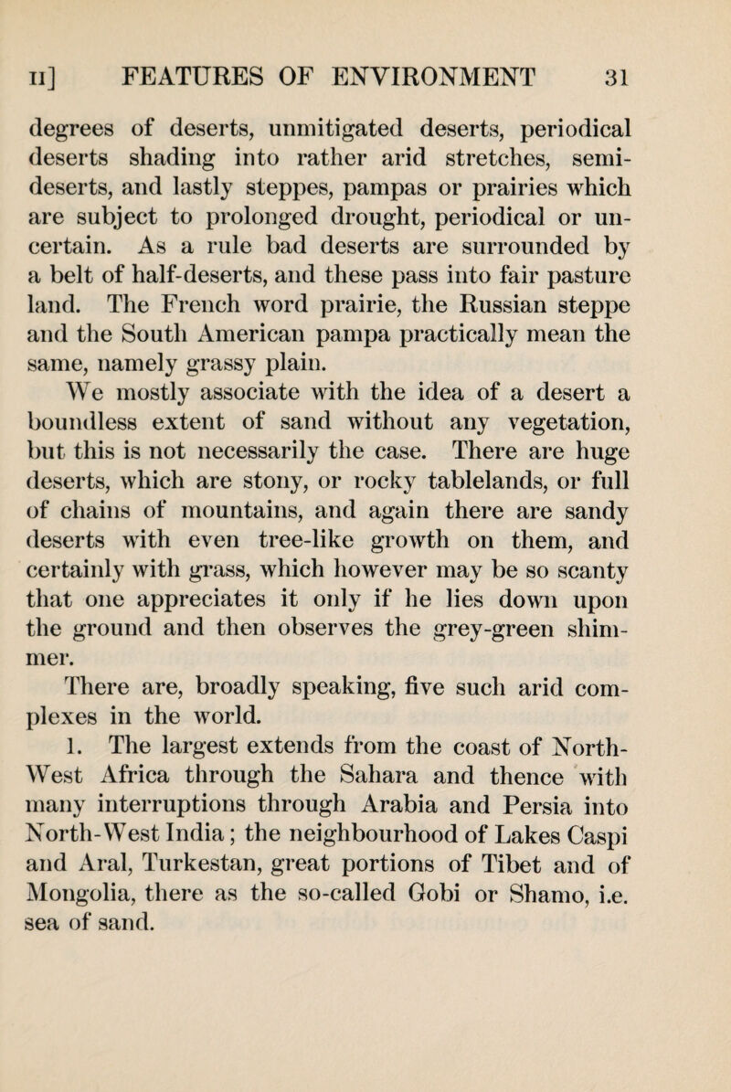 degrees of deserts, unmitigated deserts, periodical deserts shading into rather arid stretches, semi- deserts, and lastly steppes, pampas or prairies which are subject to prolonged drought, periodical or un¬ certain. As a rule bad deserts are surrounded by a belt of half-deserts, and these pass into fair pasture land. The French word prairie, the Russian steppe and the South American pampa practically mean the same, namely grassy plain. We mostly associate with the idea of a desert a boundless extent of sand without any vegetation, but this is not necessarily the case. There are huge deserts, which are stony, or rocky tablelands, or full of chains of mountains, and again there are sandy deserts with even tree-like growth on them, and certainly with grass, which however may be so scanty that one appreciates it only if he lies down upon the ground and then observes the grey-green shim¬ mer. There are, broadly speaking, five such arid com¬ plexes in the world. 1. The largest extends from the coast of North- West Africa through the Sahara and thence with many interruptions through Arabia and Persia into North-West India; the neighbourhood of Lakes Caspi and Aral, Turkestan, great portions of Tibet and of Mongolia, there as the so-called Gobi or Shamo, i.e. sea of sand.