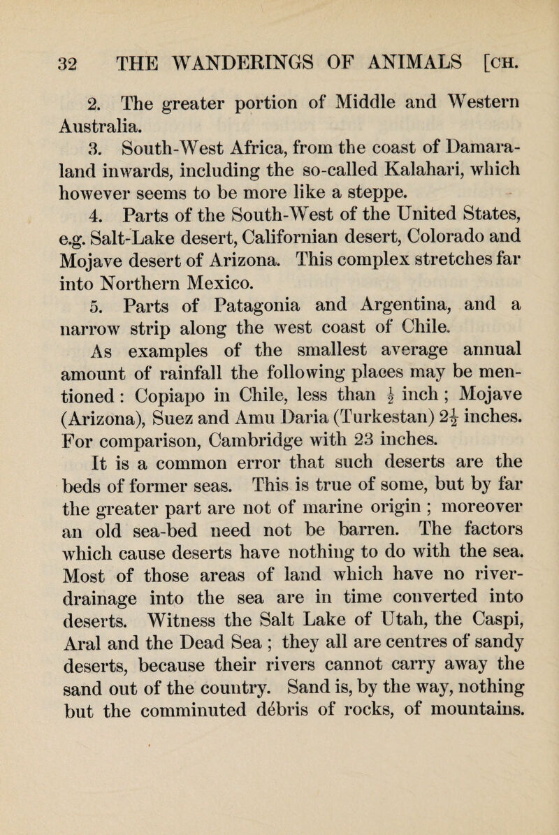 2. The greater portion of Middle and Western Australia. 3. South-West Africa, from the coast of Damara- land inwards, including the so-called Kalahari, which however seems to be more like a steppe. 4. Parts of the South-West of the United States, e.g. Salt-Lake desert, Californian desert, Colorado and Mojave desert of Arizona. This complex stretches far into Northern Mexico. 5. Parts of Patagonia and Argentina, and a narrow strip along the west coast of Chile. As examples of the smallest average annual amount of rainfall the following places may be men¬ tioned : Copiapo in Chile, less than J inch ; Mojave (Arizona), Suez and Amu Daria (Turkestan) 2£ inches. For comparison, Cambridge with 23 inches. It is a common error that such deserts are the beds of former seas. This is true of some, but by lar the greater part are not of marine origin ; moreover an old sea-bed need not be barren. The factors which cause deserts have nothing to do with the sea. Most of those areas of land which have no river- drainage into the sea are in time converted into deserts. Witness the Salt Lake of Utah, the Caspi, Aral and the Dead Sea ; they all are centres of sandy deserts, because their rivers cannot carry away the sand out of the country. Sand is, by the way, nothing but the comminuted debris of rocks, of mountains.
