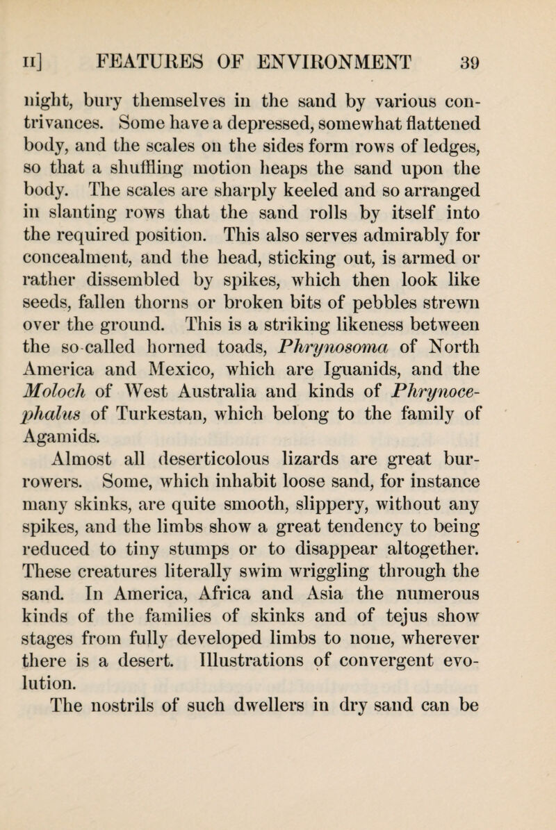 night, bury themselves in the sand by various con¬ trivances. Some have a depressed, somewhat flattened body, and the scales on the sides form rows of ledges, so that a shuffling motion heaps the sand upon the body. The scales are sharply keeled and so arranged in slanting rows that the sand rolls by itself into the required position. This also serves admirably for concealment, and the head, sticking out, is armed or rather dissembled by spikes, which then look like seeds, fallen thorns or broken bits of pebbles strewn over the ground. This is a striking likeness between the so called horned toads, Phrynosoma of North America and Mexico, which are Iguanids, and the Moloch of West Australia and kinds of Plirynoce- phalus of Turkestan, which belong to the family of Agamids. Almost all deserticolous lizards are great bur- rowers. Some, which inhabit loose sand, for instance many skinks, are quite smooth, slippery, without any spikes, and the limbs show a great tendency to being reduced to tiny stumps or to disappear altogether. These creatures literally swim wriggling through the sand. In America, Africa and Asia the numerous kinds of the families of skinks and of tejus show stages from fully developed limbs to none, wherever there is a desert. Illustrations of convergent evo¬ lution. The nostrils of such dwellers in dry sand can be