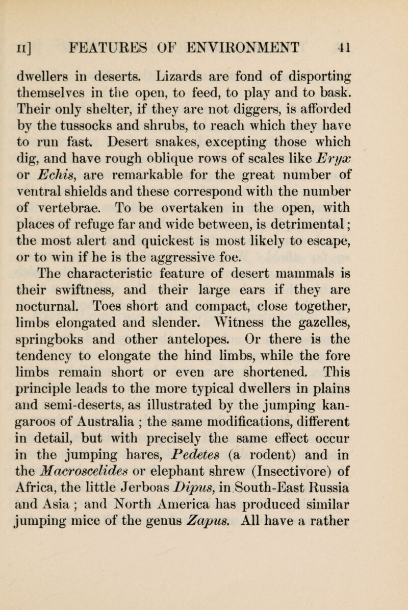 dwellers in deserts. Lizards are fond of disporting themselves in the open, to feed, to play and to bask. Their only shelter, if they are not diggers, is afforded by the tussocks and shrubs, to reach which they have to run fast. Desert snakes, excepting those which dig, and have rough oblique rows of scales like Eryx or Ecliis, are remarkable for the great number of ventral shields and these correspond with the number of vertebrae. To be overtaken in the open, with places of refuge far and wide between, is detrimental; the most alert and quickest is most likely to escape, or to win if he is the aggressive foe. The characteristic feature of desert mammals is their swiftness, and their large ears if they are nocturnal. Toes short and compact, close together, limbs elongated and slender. Witness the gazelles, springboks and other antelopes. Or there is the tendency to elongate the hind limbs, while the fore limbs remain short or even are shortened. This principle leads to the more typical dwellers in plains and semi-deserts, as illustrated by the jumping kan¬ garoos of Australia ; the same modifications, different in detail, but with precisely the same effect occur in the jumping hares, Pedetes (a rodent) and in the Macroscelides or elephant shrew (Insectivore) of Africa, the little Jerboas Dipus, in South-East Russia and x4sia ; and North America has produced similar jumping mice of the genus Zapus, All have a rather