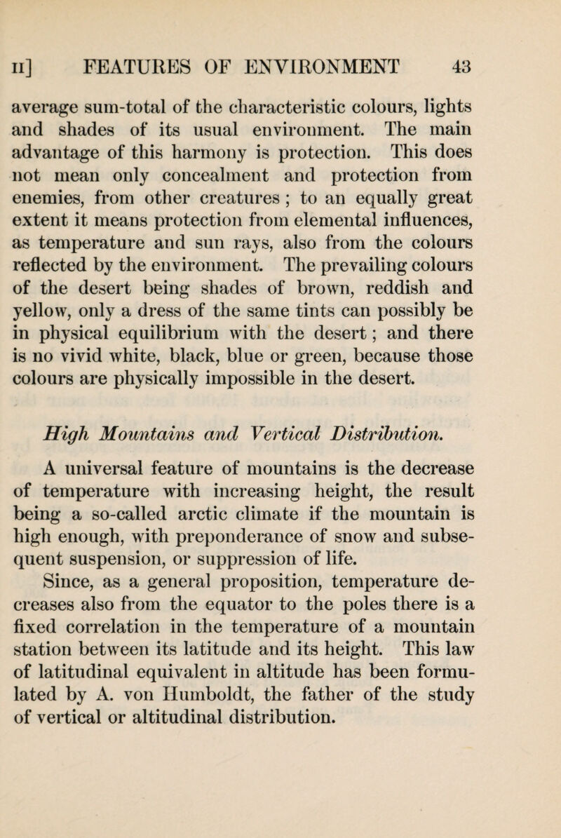average sum-total of the characteristic colours, lights and shades of its usual environment. The main advantage of this harmony is protection. This does not mean only concealment and protection from enemies, from other creatures ; to an equally great extent it means protection from elemental influences, as temperature and sun rays, also from the colours reflected by the environment. The prevailing colours of the desert being shades of brown, reddish and yellow, only a dress of the same tints can possibly be in physical equilibrium with the desert; and there is no vivid white, black, blue or green, because those colours are physically impossible in the desert. High Mountains and Vertical Distribution. A universal feature of mountains is the decrease of temperature with increasing height, the result being a so-called arctic climate if the mountain is high enough, with preponderance of snow and subse¬ quent suspension, or suppression of life. Since, as a general proposition, temperature de¬ creases also from the equator to the poles there is a fixed correlation in the temperature of a mountain station between its latitude and its height. This law of latitudinal equivalent in altitude has been formu¬ lated by A. von Humboldt, the father of the study of vertical or altitudinal distribution.