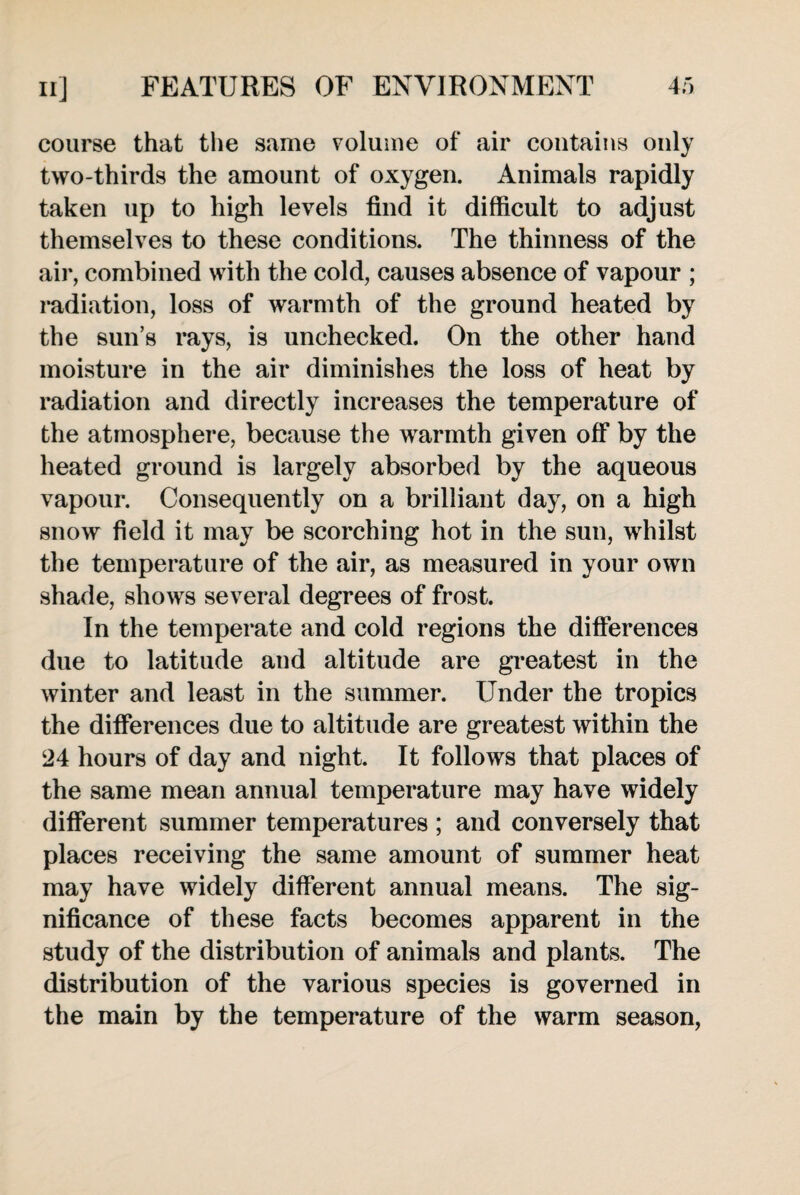 course that the same volume of air contains only two-thirds the amount of oxygen. Animals rapidly taken up to high levels find it difficult to adjust themselves to these conditions. The thinness of the air, combined with the cold, causes absence of vapour ; radiation, loss of warmth of the ground heated by the sun’s rays, is unchecked. On the other hand moisture in the air diminishes the loss of heat by radiation and directly increases the temperature of the atmosphere, because the warmth given off by the heated ground is largely absorbed by the aqueous vapour. Consequently on a brilliant day, on a high snow field it may be scorching hot in the sun, whilst the temperature of the air, as measured in your own shade, shows several degrees of frost. In the temperate and cold regions the differences due to latitude and altitude are greatest in the winter and least in the summer. Under the tropics the differences due to altitude are greatest within the 24 hours of day and night. It follows that places of the same mean annual temperature may have widely different summer temperatures ; and conversely that places receiving the same amount of summer heat may have widely different annual means. The sig¬ nificance of these facts becomes apparent in the study of the distribution of animals and plants. The distribution of the various species is governed in the main by the temperature of the warm season,