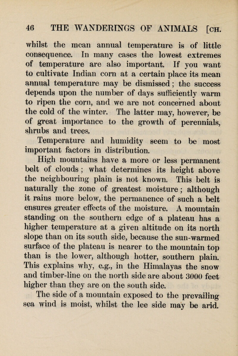 whilst the mean annual temperature is of little consequence. In many cases the lowest extremes of temperature are also important. If you want to cultivate Indian com at a certain place its mean annual temperature may be dismissed; the success depends upon the number of days sufficiently warm to ripen the corn, and we are not concerned about the cold of the winter. The latter may, however, be of great importance to the growth of perennials, shrubs and trees. Temperature and humidity seem to be most important factors in distribution. High mountains have a more or less permanent belt of clouds ; what determines its height above the neighbouring plain is not known. This belt is naturally the zone of greatest moisture; although it rains more below, the permanence of such a belt ensures greater effects of the moisture. A mountain standing on the southern edge of a plateau has a higher temperature at a given altitude on its north slope than on its south side, because the sun-warmed surface of the plateau is nearer to the mountain top than is the lower, although hotter, southern plain. This explains why, e.g., in the Himalayas the snow and timber-line on the north side are about 3000 feet higher than they are on the south side. The side of a mountain exposed to the prevailing sea wind is moist, whilst the lee side may be arid.