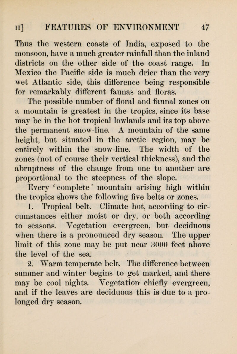 Thus the western coasts of India, exposed to the monsoon, have a much greater rainfall than the inland districts on the other side of the coast range. In Mexico the Pacific side is much drier than the very wet Atlantic side, this difference being responsible for remarkably different faunas and floras. The possible number of floral and faunal zones on a mountain is greatest in the tropics, since its base may be in the hot tropical lowlands and its top above the permanent snow-line. A mountain of the same height, but situated in the arctic region, may be entirelv within the snow-line. The width of the 4/ zones (not of course their vertical thickness), and the abruptness of the change from one to another are proportional to the steepness of the slope. Every ‘ complete ’ mountain arising high within the tropics shows the following five belts or zones. 1. Tropical belt. Climate hot, according to cir¬ cumstances either moist or dry, or both according to seasons. Vegetation evergreen, but deciduous when there is a pronounced dry season. The upper limit of this zone may be put near 3000 feet above the level of the sea. 2. Warm temperate belt. The difference between summer and winter begins to get marked, and there may be cool nights. Vegetation chiefly evergreen, and if the leaves are deciduous this is due to a pro¬ longed dry season.