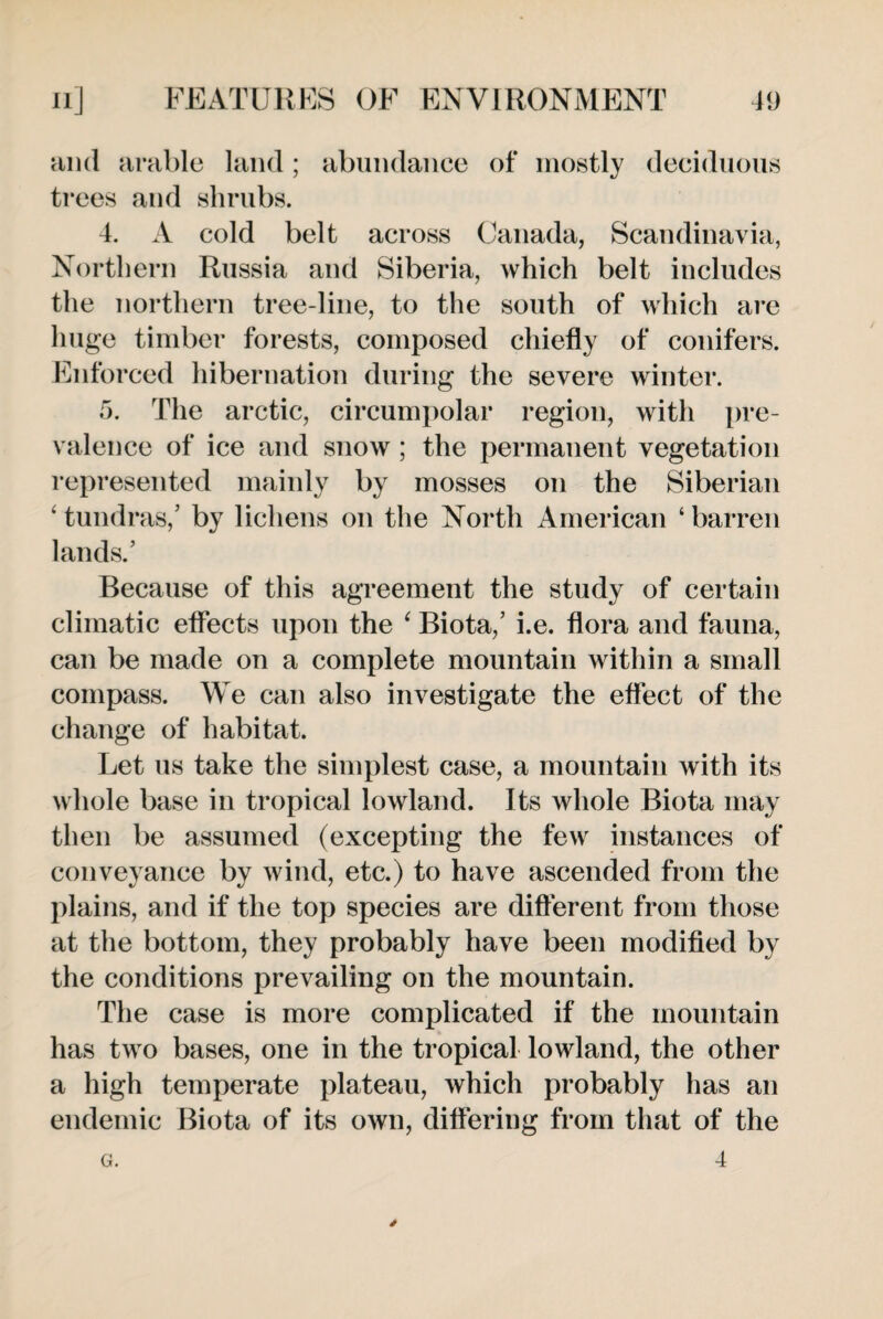 and arable land; abundance of mostly deciduous trees and shrubs. 4. A cold belt across Canada, Scandinavia, Northern Russia and Siberia, which belt includes the northern tree-line, to the south of which are huge timber forests, composed chiefly of conifers. Enforced hibernation during the severe winter. 5. The arctic, circumpolar region, with pre¬ valence of ice and snow ; the permanent vegetation represented mainly by mosses on the Siberian ‘ tundras,’ by lichens on the North American ‘ barren lands.’ Because of this agreement the study of certain climatic effects upon the 4 Biota,’ i.e. flora and fauna, can be made on a complete mountain within a small compass. We can also investigate the effect of the change of habitat. Let us take the simplest case, a mountain with its whole base in tropical lowland. Its whole Biota may then be assumed (excepting the few instances of conveyance by wind, etc.) to have ascended from the plains, and if the top species are different from those at the bottom, they probably have been modified by the conditions prevailing on the mountain. The case is more complicated if the mountain has two bases, one in the tropical lowland, the other a high temperate plateau, which probably has an endemic Biota of its own, differing from that of the