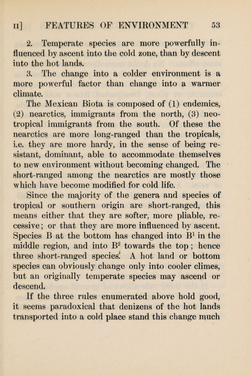 2. Temperate species are more powerfully in¬ fluenced by ascent into the cold zone, than by descent into the hot lands. 3. The change into a colder environment is a more powerful factor than change into a warmer climate. The Mexican Biota is composed of (1) endemics, (2) nearctics, immigrants from the north, (3) neo¬ tropical immigrants from the south. Of these the nearctics are more long-ranged than the tropicals, i.e. they are more hardy, in the sense of being re¬ sistant, dominant, able to accommodate themselves to new environment without becoming changed. The short-ranged among the nearctics are mostly those which have become modified for cold life. Since the majority of the genera and species of tropical or southern origin are short-ranged, this means either that they are softer, more pliable, re¬ cessive ; or that they are more influenced by ascent. Species B at the bottom has changed into B1 in the middle region, and into B2 towards the top ; hence three short-ranged species. A hot land or bottom species can obviously change only into cooler climes, but an originally temperate species may ascend or descend. If the three rules enumerated above hold good, it seems paradoxical that denizens of the hot lands transported into a cold place stand this change much