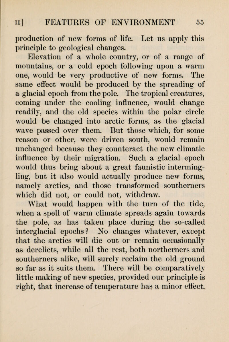 production of new forms of life. Let us apply this principle to geological changes. Elevation of a whole country, or of a range of mountains, or a cold epoch following upon a warm one, would be very productive of new forms. The same effect would be produced by the spreading of a glacial epoch from the pole. The tropical creatures, coming under the cooling influence, would change readily, and the old species within the polar circle would be changed into arctic forms, as the glacial wave passed over them. But those which, for some reason or other, were driven south, would remain unchanged because they counteract the new climatic influence by their migration. Such a glacial epoch would thus bring about a great faunistic interming¬ ling, but it also would actually produce new forms, namely arctics, and those transformed southerners which did not, or could not, withdraw. What would happen with the turn of the tide, when a spell of warm climate spreads again towards the pole, as has taken place during the so-called interglacial epochs? No changes whatever, except that the arctics will die out or remain occasionally as derelicts, while all the rest, both northerners and southerners alike, will surely reclaim the old ground so far as it suits them. There will be comparatively little making of new species, provided our principle is right, that increase of temperature has a minor effect.