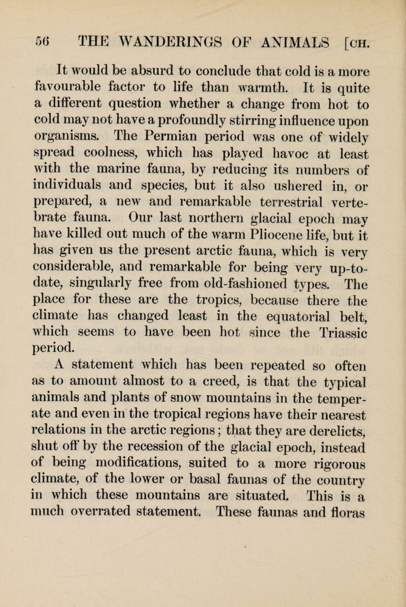 It would be absurd to conclude that cold is a more favourable factor to life than warmth. It is quite a different question whether a change from hot to cold may not have a profoundly stirring influence upon organisms. The Permian period was one of widely spread coolness, which has played havoc at least with the marine fauna, by reducing its numbers of individuals and species, but it also ushered in, or prepared, a new and remarkable terrestrial verte¬ brate fauna. Our last northern glacial epoch may have killed out much of the warm Pliocene life, but it has given us the present arctic fauna, which is very considerable, and remarkable for being very up-to- date, singularly free from old-fashioned types. The place for these are the tropics, because there the climate has changed least in the equatorial belt, which seems to have been hot since the Triassic period. A statement which has been repeated so often as to amount almost to a creed, is that the typical animals and plants of snow mountains in the temper¬ ate and even in the tropical regions have their nearest relations in the arctic regions; that they are derelicts, shut off by the recession of the glacial epoch, instead of being modifications, suited to a more rigorous climate, of the lower or basal faunas of the country in which these mountains are situated. This is a much overrated statement. These faunas and floras