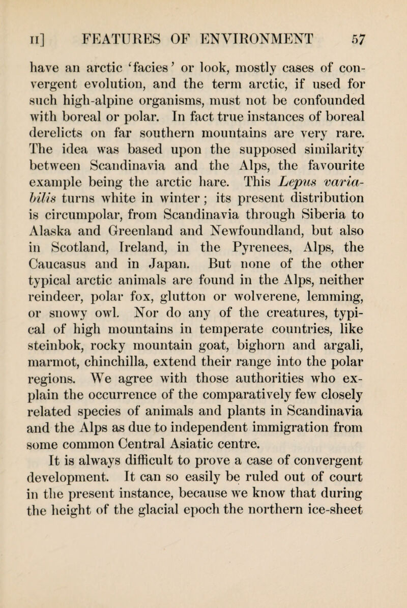 have an arctic 1facies’ or look, mostly cases of con¬ vergent evolution, and the term arctic, if used for such high-alpine organisms, must not be confounded with boreal or polar. In fact true instances of boreal derelicts on far southern mountains are very rare. The idea was based upon the supposed similarity between Scandinavia and the Alps, the favourite example being the arctic hare. This Lepus varia- bilis turns white in winter; its present distribution is circumpolar, from Scandinavia through Siberia to Alaska and Greenland and Newfoundland, but also in Scotland, Ireland, in the Pyrenees, Alps, the Caucasus and in Japan. But none of the other typical arctic animals are found in the Alps, neither reindeer, polar fox, glutton or wolverene, lemming, or snowy owl. Nor do any of the creatures, typi¬ cal of high mountains in temperate countries, like steinbok, rocky mountain goat, bighorn and argali, marmot, chinchilla, extend their range into the polar regions. We agree with those authorities who ex¬ plain the occurrence of the comparatively few closely related species of animals and plants in Scandinavia and the Alps as due to independent immigration from some common Central Asiatic centre. It is always difficult to prove a case of convergent development. It can so easily be ruled out of court in the present instance, because we know that during the height of the glacial epoch the northern ice-sheet