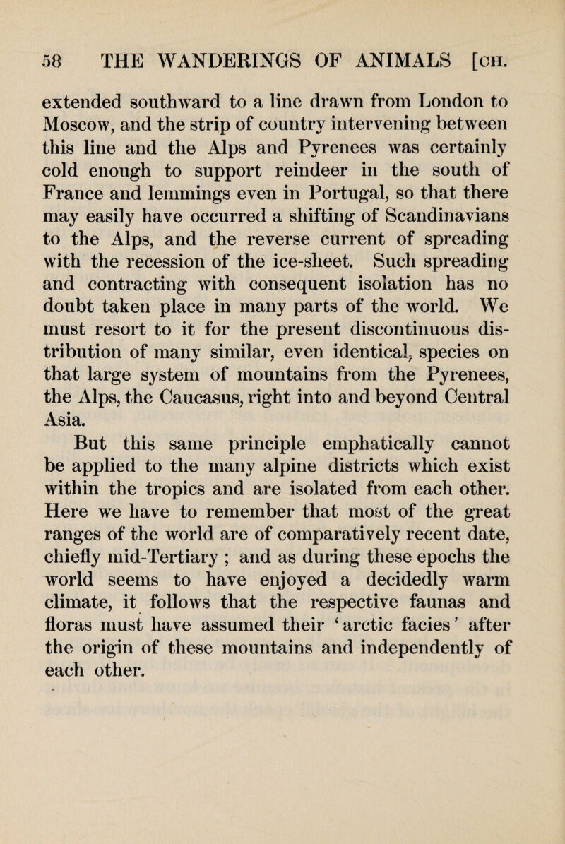 extended southward to a line drawn from London to Moscow, and the strip of country intervening between this line and the Alps and Pyrenees was certainly cold enough to support reindeer in the south of France and lemmings even in Portugal, so that there may easily have occurred a shifting of Scandinavians to the Alps, and the reverse current of spreading with the recession of the ice-sheet. Such spreading and contracting with consequent isolation has no doubt taken place in many parts of the world. We must resort to it for the present discontinuous dis¬ tribution of many similar, even identical; species on that large system of mountains from the Pyrenees, the Alps, the Caucasus, right into and beyond Central Asia. But this same principle emphatically cannot be applied to the many alpine districts which exist within the tropics and are isolated from each other. Here we have to remember that most of the great ranges of the world are of comparatively recent date, chiefly mid-Tertiary ; and as during these epochs the world seems to have enjoyed a decidedly warm climate, it follows that the respective faunas and floras must have assumed their ‘ arctic facies ’ after the origin of these mountains and independently of each other.